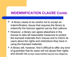 INDEMNIFICATION CLAUSE Contd. 
 A library needs to be careful not to accept an 
indemnification clause that requires the library to 
indemnify the licensor against use by their patrons 
 However, a library can agree elsewhere in the 
license to take all reasonable measures to protect 
the licensed materials from misuse and to inform its 
users about the rights and restrictions they have in 
using the licensed materials 
 A library will, however, find it difficult to offer any kind 
of guarantee that its users will not abuse their rights 
and should not accept responsibility beyond due diligence. 
 