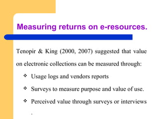 Measuring returns on e-resources. 
Tenopir & King (2000, 2007) suggested that value 
on electronic collections can be measured through: 
 Usage logs and vendors reports 
 Surveys to measure purpose and value of use. 
 Perceived value through surveys or interviews 
. 
 