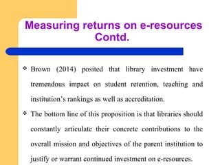 Measuring returns on e-resources 
Contd. 
 Brown (2014) posited that library investment have 
tremendous impact on student retention, teaching and 
institution’s rankings as well as accreditation. 
 The bottom line of this proposition is that libraries should 
constantly articulate their concrete contributions to the 
overall mission and objectives of the parent institution to 
justify or warrant continued investment on e-resources. 
 