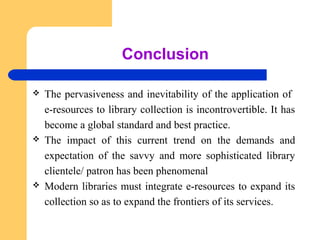 Conclusion 
 The pervasiveness and inevitability of the application of 
e-resources to library collection is incontrovertible. It has 
become a global standard and best practice. 
 The impact of this current trend on the demands and 
expectation of the savvy and more sophisticated library 
clientele/ patron has been phenomenal 
 Modern libraries must integrate e-resources to expand its 
collection so as to expand the frontiers of its services. 
 