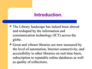 Introduction. 
 The Library landscape has indeed been altered 
and reshaped by the information and 
communication technology (ICT) across the 
globe. 
 Great and vibrant libraries are now measured by 
the level of automation, Internet connectivity, and 
accessibility to other libraries on real time basis, 
subscription to reputable online databases as well 
as quality of collections. 
 