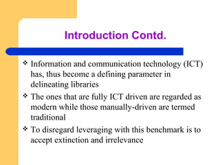 Introduction Contd. 
 Information and communication technology (ICT) 
has, thus become a defining parameter in 
delineating libraries 
 The ones that are fully ICT driven are regarded as 
modern while those manually-driven are termed 
traditional 
 To disregard leveraging with this benchmark is to 
accept extinction and irrelevance 
 
