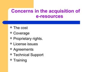 Concerns in the acquisition of 
e-resources 
 The cost 
 Coverage 
 Proprietary rights. 
 License issues 
 Agreements...