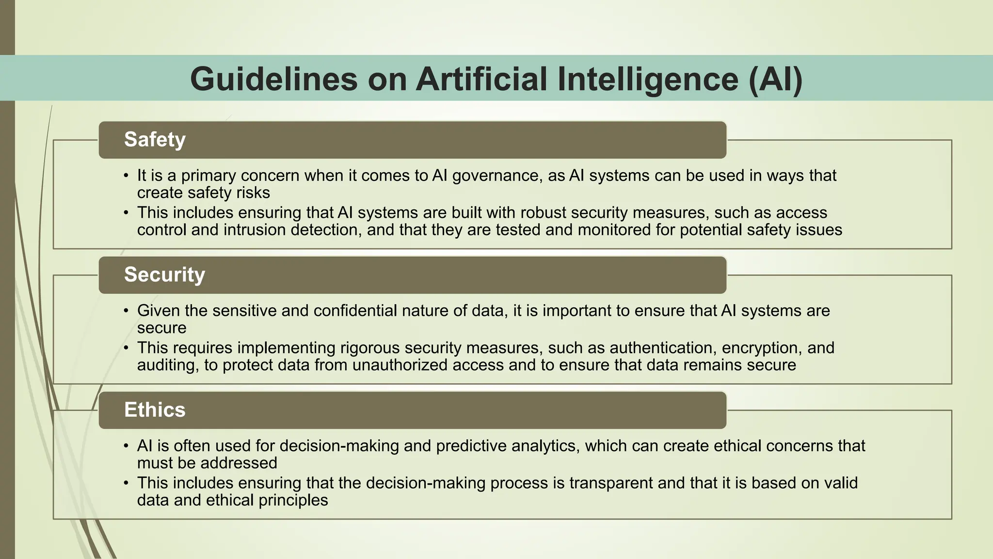 Guidelines on Artificial Intelligence (AI)
• It is a primary concern when it comes to AI governance, as AI systems can be used in ways that
create safety risks
• This includes ensuring that AI systems are built with robust security measures, such as access
control and intrusion detection, and that they are tested and monitored for potential safety issues
Safety
• Given the sensitive and confidential nature of data, it is important to ensure that AI systems are
secure
• This requires implementing rigorous security measures, such as authentication, encryption, and
auditing, to protect data from unauthorized access and to ensure that data remains secure
Security
• AI is often used for decision-making and predictive analytics, which can create ethical concerns that
must be addressed
• This includes ensuring that the decision-making process is transparent and that it is based on valid
data and ethical principles
Ethics
 