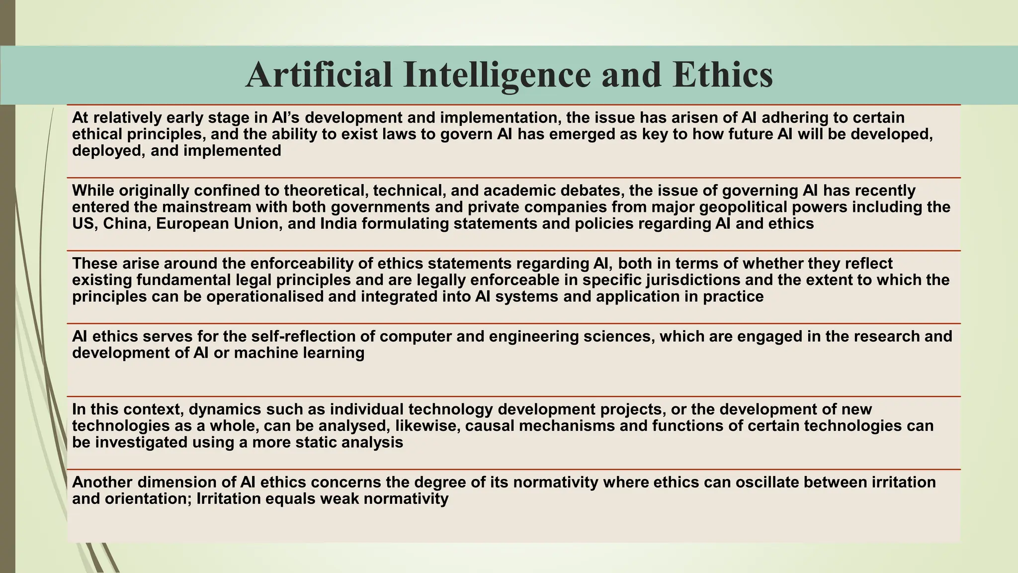 Artificial Intelligence and Ethics
At relatively early stage in AI’s development and implementation, the issue has arisen of AI adhering to certain
ethical principles, and the ability to exist laws to govern AI has emerged as key to how future AI will be developed,
deployed, and implemented
While originally confined to theoretical, technical, and academic debates, the issue of governing AI has recently
entered the mainstream with both governments and private companies from major geopolitical powers including the
US, China, European Union, and India formulating statements and policies regarding AI and ethics
These arise around the enforceability of ethics statements regarding AI, both in terms of whether they reflect
existing fundamental legal principles and are legally enforceable in specific jurisdictions and the extent to which the
principles can be operationalised and integrated into AI systems and application in practice
AI ethics serves for the self-reflection of computer and engineering sciences, which are engaged in the research and
development of AI or machine learning
In this context, dynamics such as individual technology development projects, or the development of new
technologies as a whole, can be analysed, likewise, causal mechanisms and functions of certain technologies can
be investigated using a more static analysis
Another dimension of AI ethics concerns the degree of its normativity where ethics can oscillate between irritation
and orientation; Irritation equals weak normativity
 