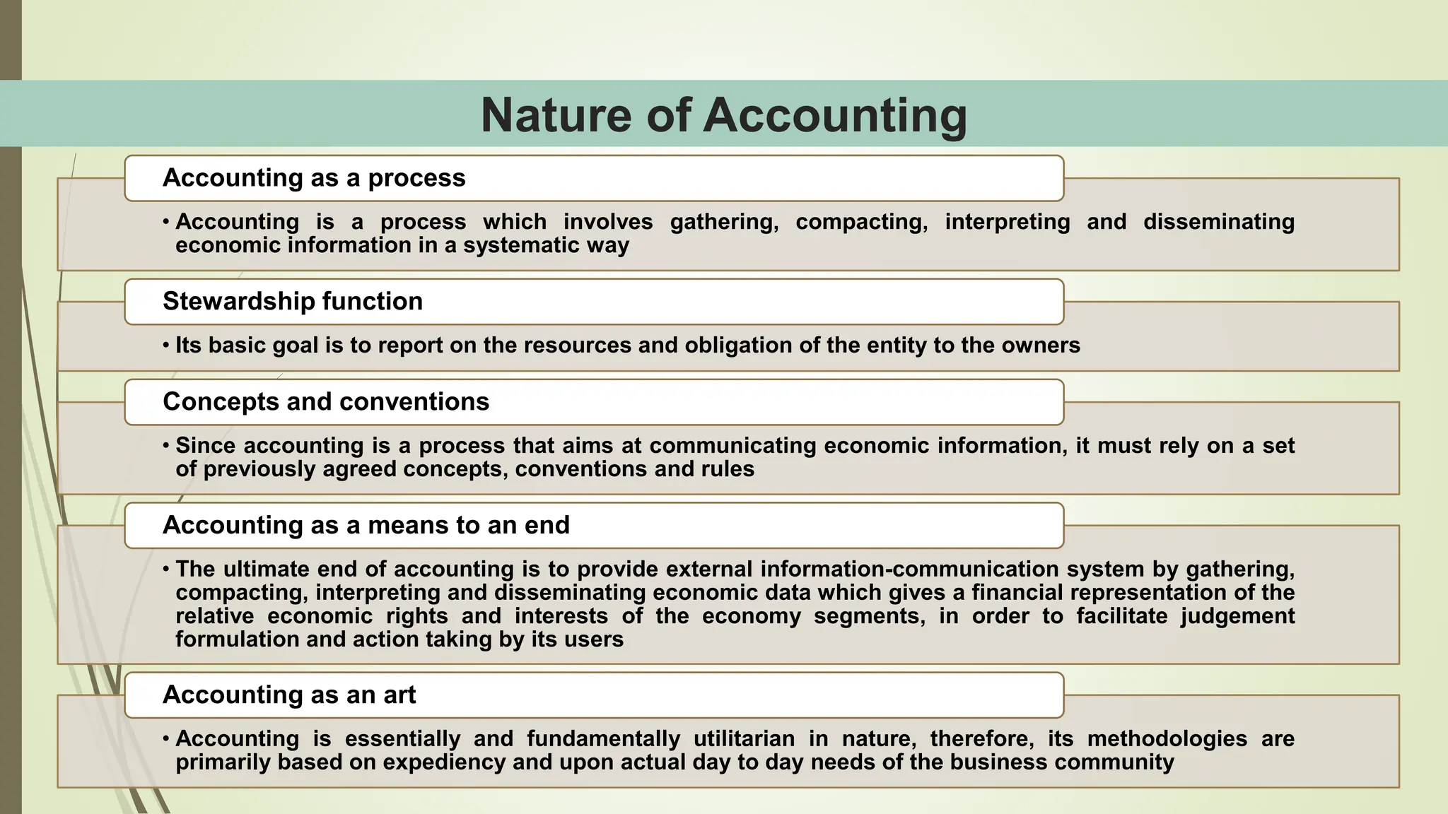 Nature of Accounting
• Accounting is a process which involves gathering, compacting, interpreting and disseminating
economic information in a systematic way
Accounting as a process
• Its basic goal is to report on the resources and obligation of the entity to the owners
Stewardship function
• Since accounting is a process that aims at communicating economic information, it must rely on a set
of previously agreed concepts, conventions and rules
Concepts and conventions
• The ultimate end of accounting is to provide external information-communication system by gathering,
compacting, interpreting and disseminating economic data which gives a financial representation of the
relative economic rights and interests of the economy segments, in order to facilitate judgement
formulation and action taking by its users
Accounting as a means to an end
• Accounting is essentially and fundamentally utilitarian in nature, therefore, its methodologies are
primarily based on expediency and upon actual day to day needs of the business community
Accounting as an art
 
