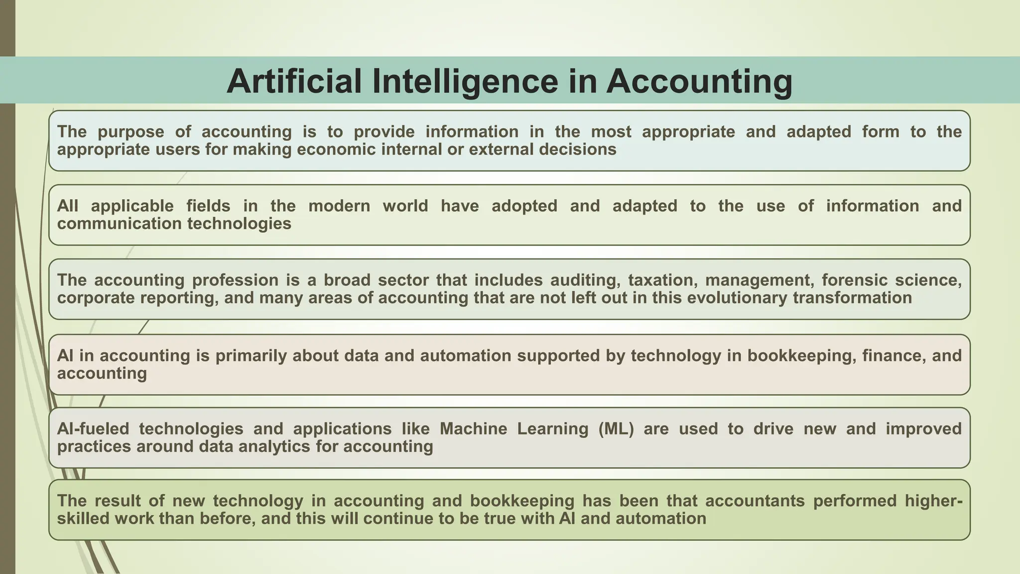 Artificial Intelligence in Accounting
The purpose of accounting is to provide information in the most appropriate and adapted form to the
appropriate users for making economic internal or external decisions
All applicable fields in the modern world have adopted and adapted to the use of information and
communication technologies
The accounting profession is a broad sector that includes auditing, taxation, management, forensic science,
corporate reporting, and many areas of accounting that are not left out in this evolutionary transformation
AI in accounting is primarily about data and automation supported by technology in bookkeeping, finance, and
accounting
AI-fueled technologies and applications like Machine Learning (ML) are used to drive new and improved
practices around data analytics for accounting
The result of new technology in accounting and bookkeeping has been that accountants performed higher-
skilled work than before, and this will continue to be true with AI and automation
 