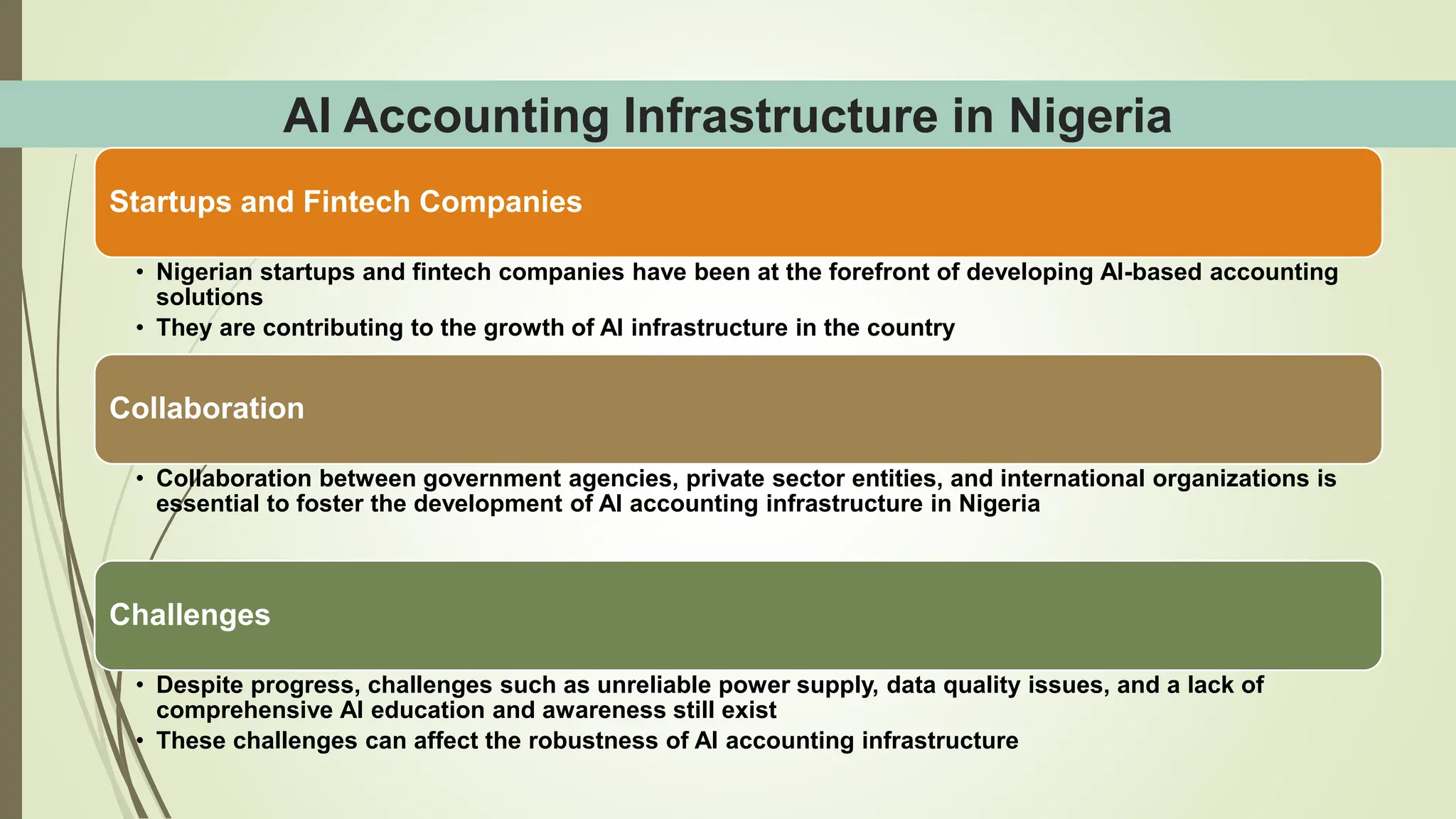 AI Accounting Infrastructure in Nigeria
Startups and Fintech Companies
• Nigerian startups and fintech companies have been at the forefront of developing AI-based accounting
solutions
• They are contributing to the growth of AI infrastructure in the country
Collaboration
• Collaboration between government agencies, private sector entities, and international organizations is
essential to foster the development of AI accounting infrastructure in Nigeria
Challenges
• Despite progress, challenges such as unreliable power supply, data quality issues, and a lack of
comprehensive AI education and awareness still exist
• These challenges can affect the robustness of AI accounting infrastructure
 
