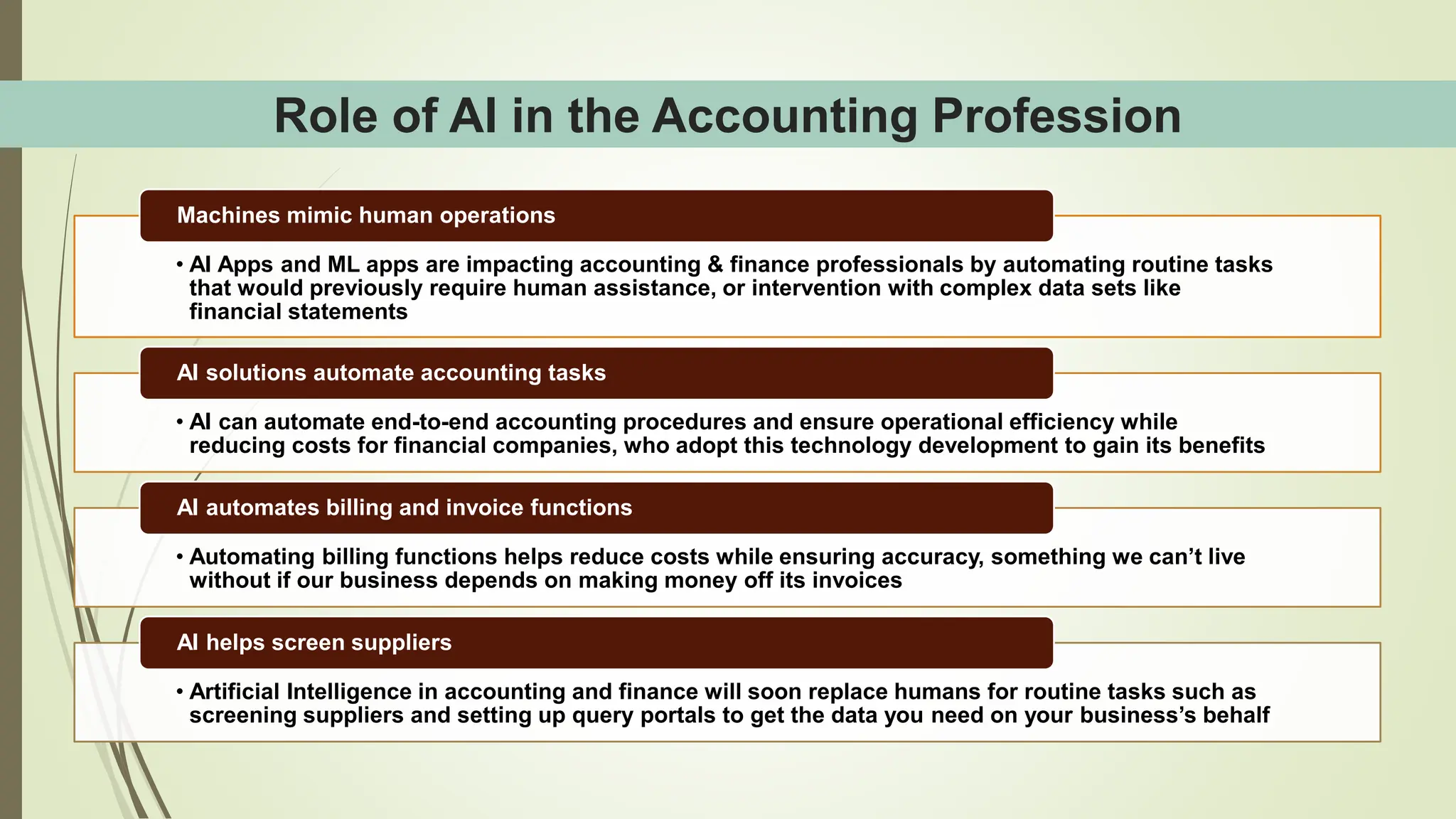 Role of AI in the Accounting Profession
• AI Apps and ML apps are impacting accounting & finance professionals by automating routine tasks
that would previously require human assistance, or intervention with complex data sets like
financial statements
Machines mimic human operations
• AI can automate end-to-end accounting procedures and ensure operational efficiency while
reducing costs for financial companies, who adopt this technology development to gain its benefits
AI solutions automate accounting tasks
• Automating billing functions helps reduce costs while ensuring accuracy, something we can’t live
without if our business depends on making money off its invoices
AI automates billing and invoice functions
• Artificial Intelligence in accounting and finance will soon replace humans for routine tasks such as
screening suppliers and setting up query portals to get the data you need on your business’s behalf
AI helps screen suppliers
 
