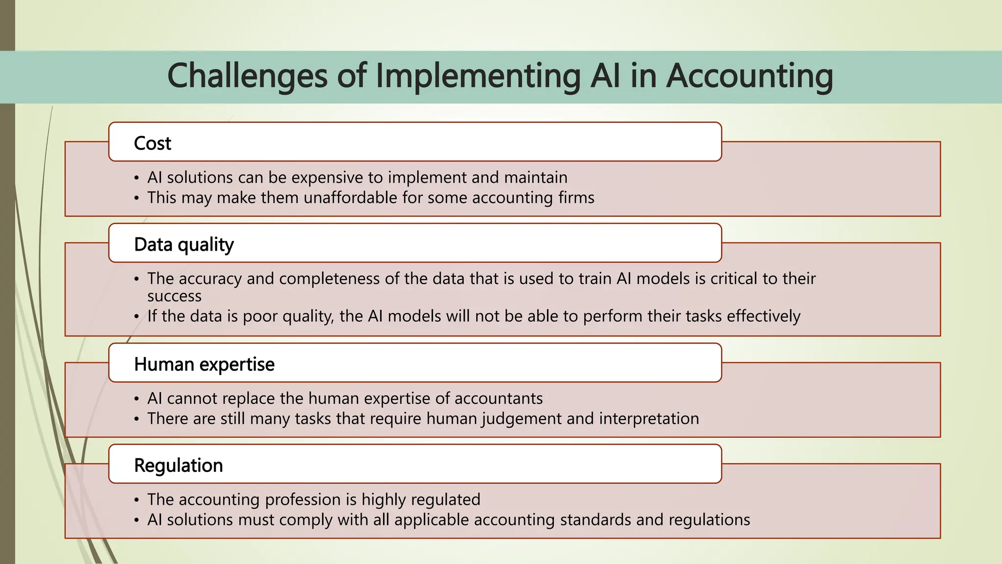 Challenges of Implementing AI in Accounting
• AI solutions can be expensive to implement and maintain
• This may make them unaffordable for some accounting firms
Cost
• The accuracy and completeness of the data that is used to train AI models is critical to their
success
• If the data is poor quality, the AI models will not be able to perform their tasks effectively
Data quality
• AI cannot replace the human expertise of accountants
• There are still many tasks that require human judgement and interpretation
Human expertise
• The accounting profession is highly regulated
• AI solutions must comply with all applicable accounting standards and regulations
Regulation
 