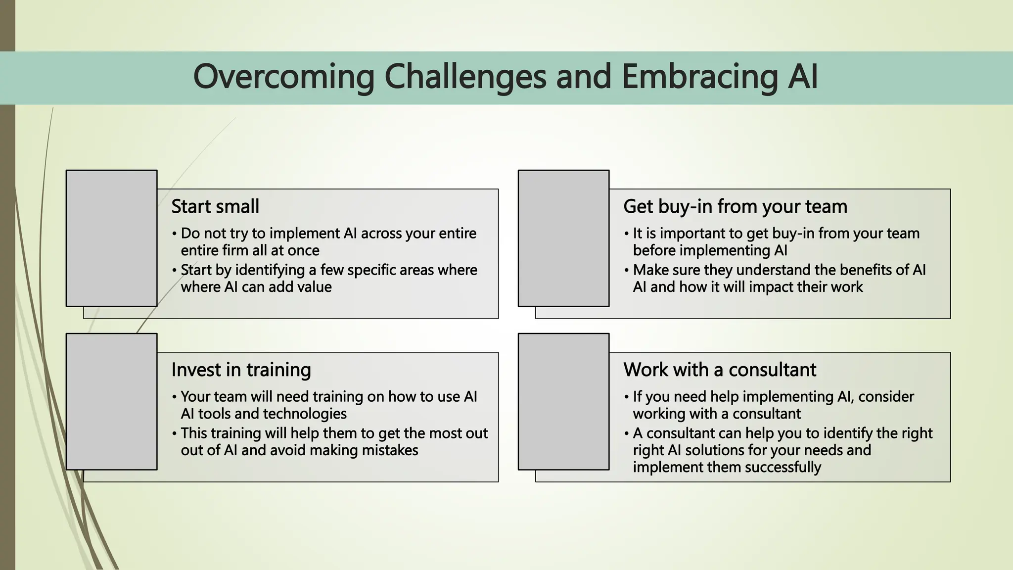 Overcoming Challenges and Embracing AI
Start small
• Do not try to implement AI across your entire
entire firm all at once
• Start by identifying a few specific areas where
where AI can add value
Get buy-in from your team
• It is important to get buy-in from your team
before implementing AI
• Make sure they understand the benefits of AI
AI and how it will impact their work
Invest in training
• Your team will need training on how to use AI
AI tools and technologies
• This training will help them to get the most out
out of AI and avoid making mistakes
Work with a consultant
• If you need help implementing AI, consider
working with a consultant
• A consultant can help you to identify the right
right AI solutions for your needs and
implement them successfully
 
