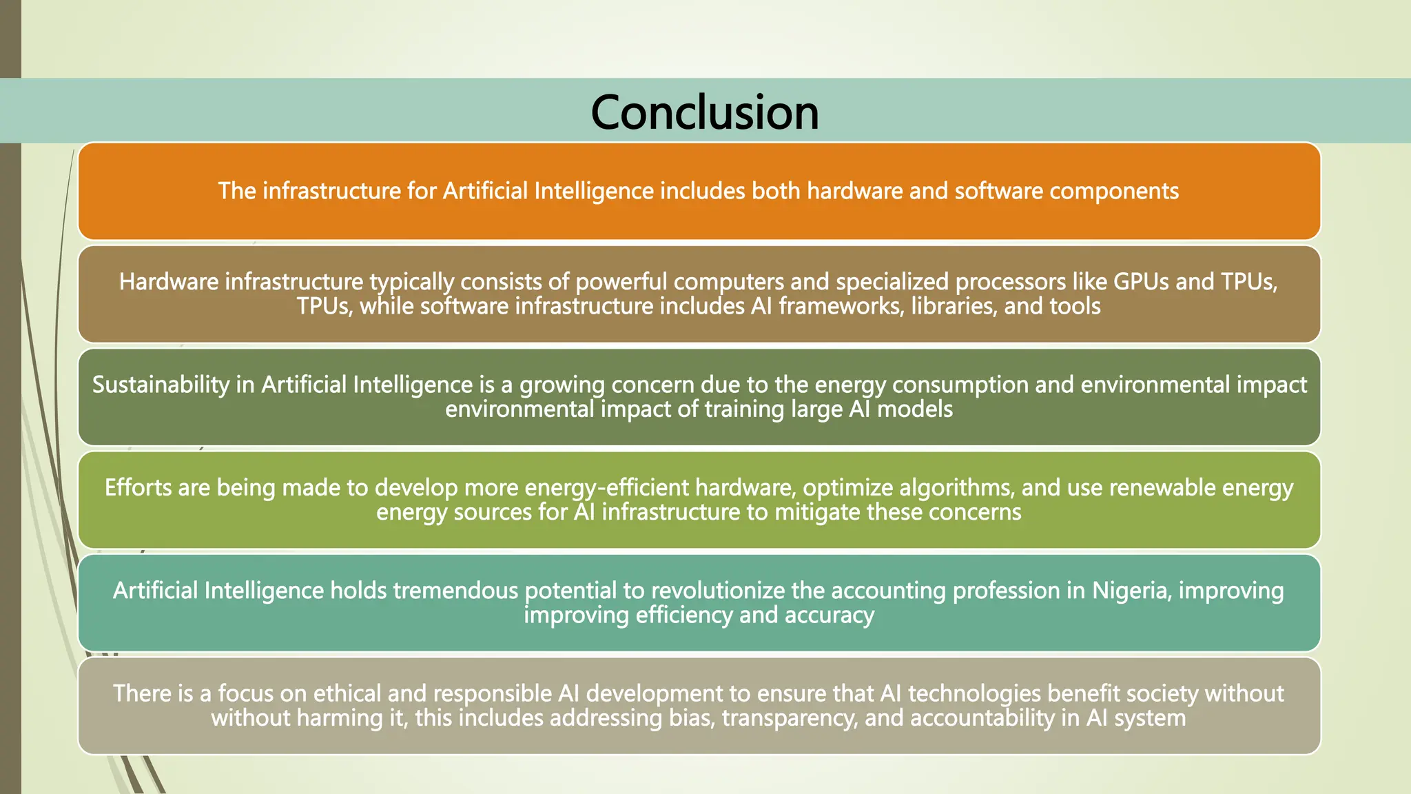 Conclusion
The infrastructure for Artificial Intelligence includes both hardware and software components
Hardware infrastructure typically consists of powerful computers and specialized processors like GPUs and TPUs,
TPUs, while software infrastructure includes AI frameworks, libraries, and tools
Sustainability in Artificial Intelligence is a growing concern due to the energy consumption and environmental impact
environmental impact of training large AI models
Efforts are being made to develop more energy-efficient hardware, optimize algorithms, and use renewable energy
energy sources for AI infrastructure to mitigate these concerns
Artificial Intelligence holds tremendous potential to revolutionize the accounting profession in Nigeria, improving
improving efficiency and accuracy
There is a focus on ethical and responsible AI development to ensure that AI technologies benefit society without
without harming it, this includes addressing bias, transparency, and accountability in AI system
 