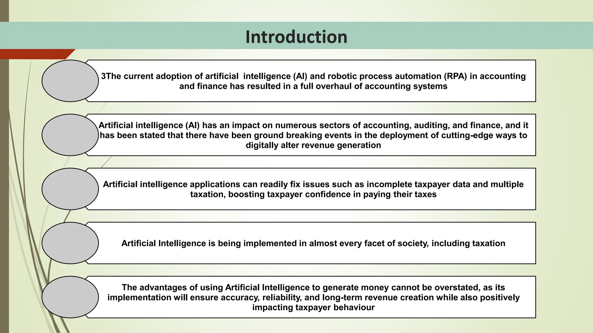 Introduction
3The current adoption of artificial intelligence (AI) and robotic process automation (RPA) in accounting
and finance has resulted in a full overhaul of accounting systems
Artificial intelligence (AI) has an impact on numerous sectors of accounting, auditing, and finance, and it
has been stated that there have been ground breaking events in the deployment of cutting-edge ways to
digitally alter revenue generation
Artificial intelligence applications can readily fix issues such as incomplete taxpayer data and multiple
taxation, boosting taxpayer confidence in paying their taxes
Artificial Intelligence is being implemented in almost every facet of society, including taxation
The advantages of using Artificial Intelligence to generate money cannot be overstated, as its
implementation will ensure accuracy, reliability, and long-term revenue creation while also positively
impacting taxpayer behaviour
 