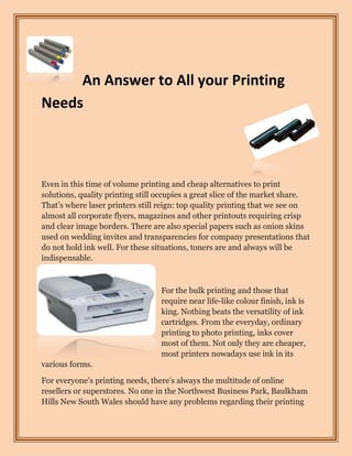 An Answer to All your Printing
Needs



Even in this time of volume printing and cheap alternatives to print
solutions, quality printing still occupies a great slice of the market share.
That’s where laser printers still reign: top quality printing that we see on
almost all corporate flyers, magazines and other printouts requiring crisp
and clear image borders. There are also special papers such as onion skins
used on wedding invites and transparencies for company presentations that
do not hold ink well. For these situations, toners are and always will be
indispensable.



                                  For the bulk printing and those that
                                  require near life-like colour finish, ink is
                                  king. Nothing beats the versatility of ink
                                  cartridges. From the everyday, ordinary
                                  printing to photo printing, inks cover
                                  most of them. Not only they are cheaper,
                                  most printers nowadays use ink in its
various forms.

For everyone’s printing needs, there’s always the multitude of online
resellers or superstores. No one in the Northwest Business Park, Baulkham
Hills New South Wales should have any problems regarding their printing
 