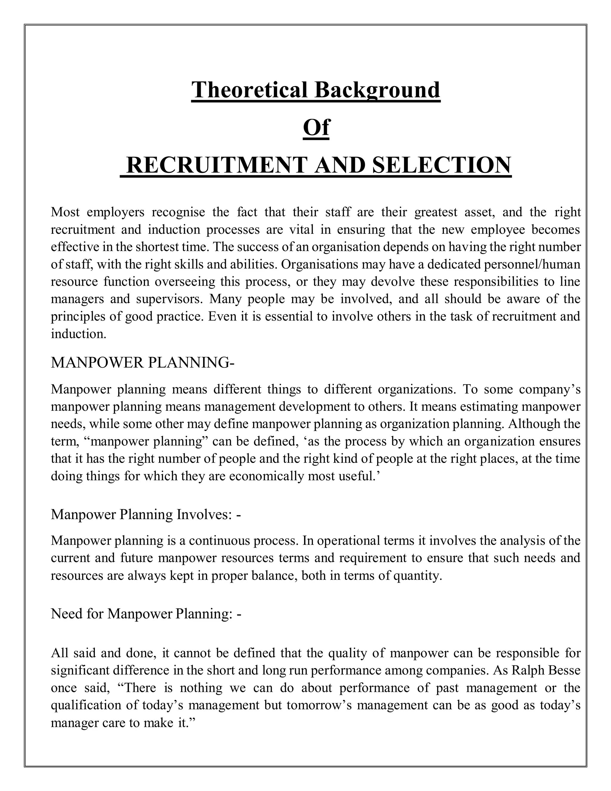 Theoretical Background
Of
RECRUITMENT AND SELECTION
Most employers recognise the fact that their staff are their greatest asset, and the right
recruitment and induction processes are vital in ensuring that the new employee becomes
effective in the shortest time. The success of an organisation depends on having the right number
of staff, with the right skills and abilities. Organisations may have a dedicated personnel/human
resource function overseeing this process, or they may devolve these responsibilities to line
managers and supervisors. Many people may be involved, and all should be aware of the
principles of good practice. Even it is essential to involve others in the task of recruitment and
induction.
MANPOWER PLANNING-
Manpower planning means different things to different organizations. To some company’s
manpower planning means management development to others. It means estimating manpower
needs, while some other may define manpower planning as organization planning. Although the
term, “manpower planning” can be defined, ‘as the process by which an organization ensures
that it has the right number of people and the right kind of people at the right places, at the time
doing things for which they are economically most useful.’
Manpower Planning Involves: -
Manpower planning is a continuous process. In operational terms it involves the analysis of the
current and future manpower resources terms and requirement to ensure that such needs and
resources are always kept in proper balance, both in terms of quantity.
Need for Manpower Planning: -
All said and done, it cannot be defined that the quality of manpower can be responsible for
significant difference in the short and long run performance among companies. As Ralph Besse
once said, “There is nothing we can do about performance of past management or the
qualification of today’s management but tomorrow’s management can be as good as today’s
manager care to make it.”
 