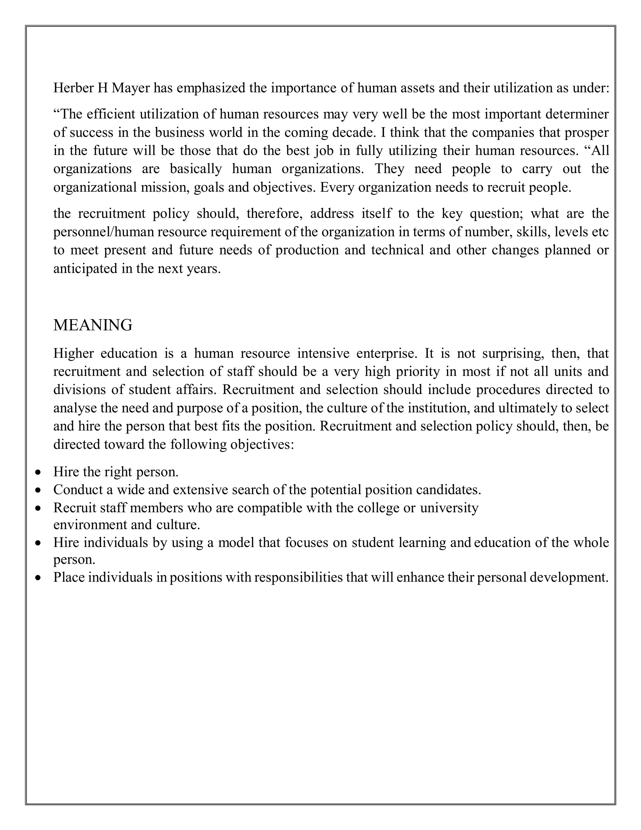 Herber H Mayer has emphasized the importance of human assets and their utilization as under:
“The efficient utilization of human resources may very well be the most important determiner
of success in the business world in the coming decade. I think that the companies that prosper
in the future will be those that do the best job in fully utilizing their human resources. “All
organizations are basically human organizations. They need people to carry out the
organizational mission, goals and objectives. Every organization needs to recruit people.
the recruitment policy should, therefore, address itself to the key question; what are the
personnel/human resource requirement of the organization in terms of number, skills, levels etc
to meet present and future needs of production and technical and other changes planned or
anticipated in the next years.
MEANING
Higher education is a human resource intensive enterprise. It is not surprising, then, that
recruitment and selection of staff should be a very high priority in most if not all units and
divisions of student affairs. Recruitment and selection should include procedures directed to
analyse the need and purpose of a position, the culture of the institution, and ultimately to select
and hire the person that best fits the position. Recruitment and selection policy should, then, be
directed toward the following objectives:
 Hire the right person.
 Conduct a wide and extensive search of the potential position candidates.
 Recruit staff members who are compatible with the college or university
environment and culture.
 Hire individuals by using a model that focuses on student learning and education of the whole
person.
 Place individuals in positions with responsibilities that will enhance their personal development.
 