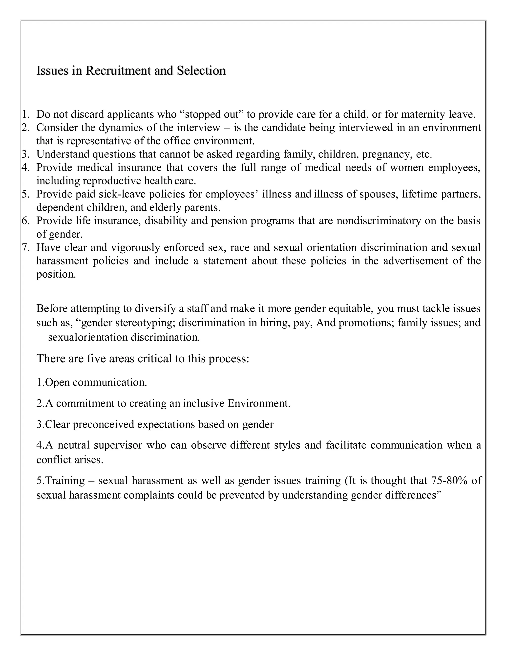 Issues in Recruitment and Selection
1. Do not discard applicants who “stopped out” to provide care for a child, or for maternity leave.
2. Consider the dynamics of the interview – is the candidate being interviewed in an environment
that is representative of the office environment.
3. Understand questions that cannot be asked regarding family, children, pregnancy, etc.
4. Provide medical insurance that covers the full range of medical needs of women employees,
including reproductive health care.
5. Provide paid sick-leave policies for employees’ illness and illness of spouses, lifetime partners,
dependent children, and elderly parents.
6. Provide life insurance, disability and pension programs that are nondiscriminatory on the basis
of gender.
7. Have clear and vigorously enforced sex, race and sexual orientation discrimination and sexual
harassment policies and include a statement about these policies in the advertisement of the
position.
Before attempting to diversify a staff and make it more gender equitable, you must tackle issues
such as, “gender stereotyping; discrimination in hiring, pay, And promotions; family issues; and
sexualorientation discrimination.
There are five areas critical to this process:
1.Open communication.
2.A commitment to creating an inclusive Environment.
3.Clear preconceived expectations based on gender
4.A neutral supervisor who can observe different styles and facilitate communication when a
conflict arises.
5.Training – sexual harassment as well as gender issues training (It is thought that 75-80% of
sexual harassment complaints could be prevented by understanding gender differences”
 