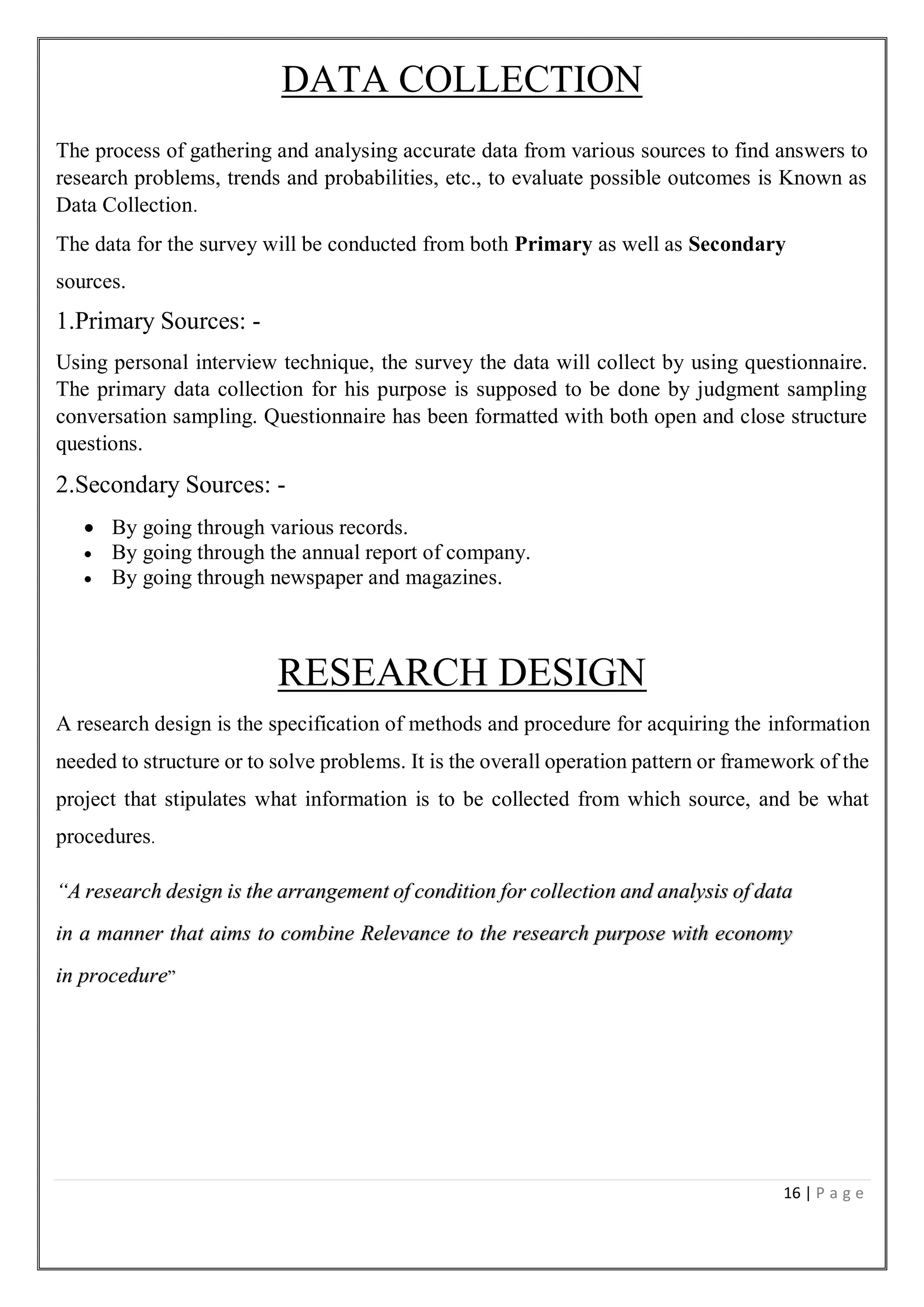 16 | P a g e
DATA COLLECTION
The process of gathering and analysing accurate data from various sources to find answers to
research problems, trends and probabilities, etc., to evaluate possible outcomes is Known as
Data Collection.
The data for the survey will be conducted from both Primary as well as Secondary
sources.
1.Primary Sources: -
Using personal interview technique, the survey the data will collect by using questionnaire.
The primary data collection for his purpose is supposed to be done by judgment sampling
conversation sampling. Questionnaire has been formatted with both open and close structure
questions.
2.Secondary Sources: -
 By going through various records.
 By going through the annual report of company.
 By going through newspaper and magazines.
RESEARCH DESIGN
A research design is the specification of methods and procedure for acquiring the information
needed to structure or to solve problems. It is the overall operation pattern or framework of the
project that stipulates what information is to be collected from which source, and be what
procedures.
“A research design is the arrangement of condition for collection and analysis of data
in a manner that aims to combine Relevance to the research purpose with economy
in procedure”
 