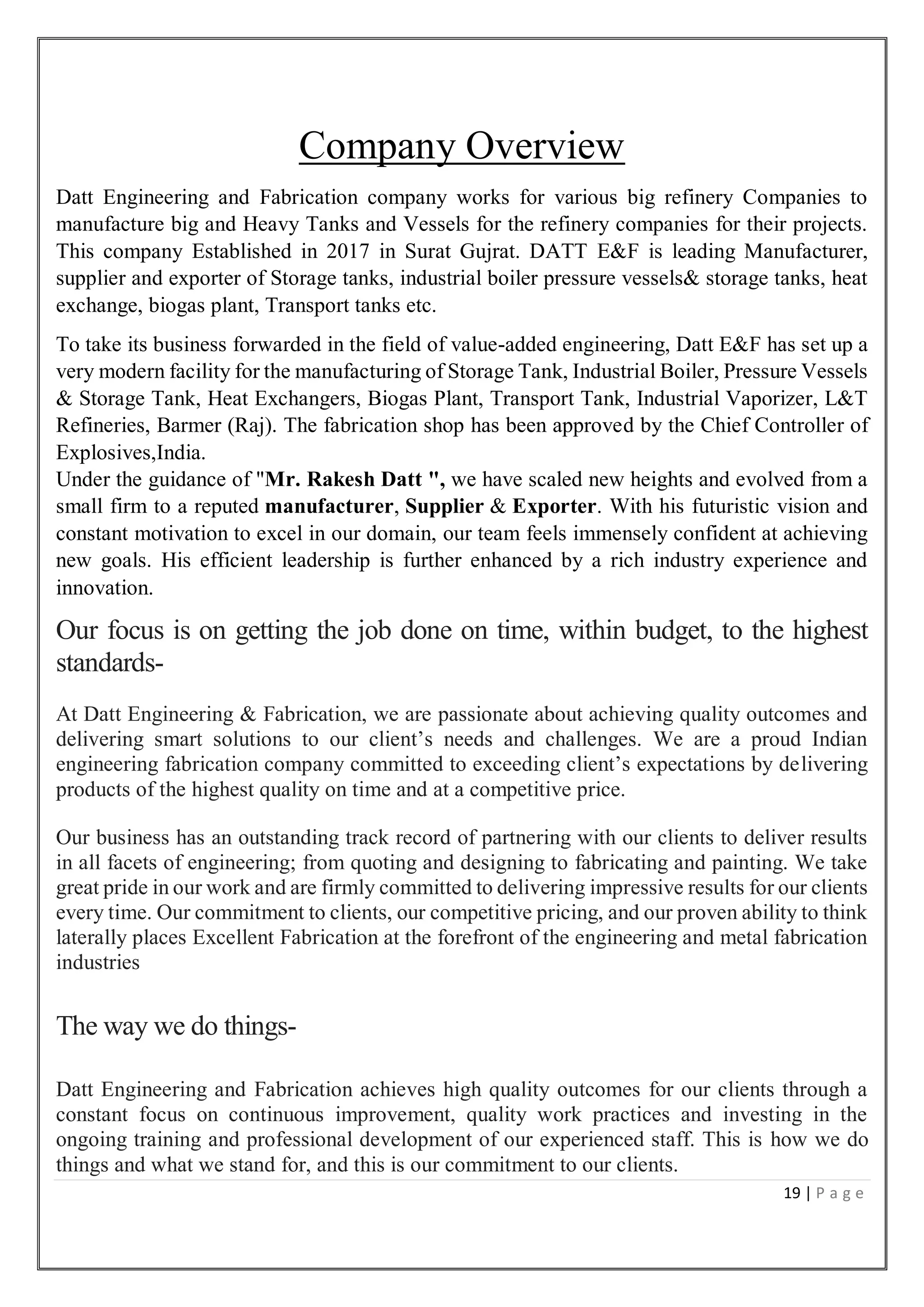 19 | P a g e
Company Overview
Datt Engineering and Fabrication company works for various big refinery Companies to
manufacture big and Heavy Tanks and Vessels for the refinery companies for their projects.
This company Established in 2017 in Surat Gujrat. DATT E&F is leading Manufacturer,
supplier and exporter of Storage tanks, industrial boiler pressure vessels& storage tanks, heat
exchange, biogas plant, Transport tanks etc.
To take its business forwarded in the field of value-added engineering, Datt E&F has set up a
very modern facility for the manufacturing of Storage Tank, Industrial Boiler, Pressure Vessels
& Storage Tank, Heat Exchangers, Biogas Plant, Transport Tank, Industrial Vaporizer, L&T
Refineries, Barmer (Raj). The fabrication shop has been approved by the Chief Controller of
Explosives,India.
Under the guidance of "Mr. Rakesh Datt ", we have scaled new heights and evolved from a
small firm to a reputed manufacturer, Supplier & Exporter. With his futuristic vision and
constant motivation to excel in our domain, our team feels immensely confident at achieving
new goals. His efficient leadership is further enhanced by a rich industry experience and
innovation.
Our focus is on getting the job done on time, within budget, to the highest
standards-
At Datt Engineering & Fabrication, we are passionate about achieving quality outcomes and
delivering smart solutions to our client’s needs and challenges. We are a proud Indian
engineering fabrication company committed to exceeding client’s expectations by delivering
products of the highest quality on time and at a competitive price.
Our business has an outstanding track record of partnering with our clients to deliver results
in all facets of engineering; from quoting and designing to fabricating and painting. We take
great pride in our work and are firmly committed to delivering impressive results for our clients
every time. Our commitment to clients, our competitive pricing, and our proven ability to think
laterally places Excellent Fabrication at the forefront of the engineering and metal fabrication
industries
The way we do things-
Datt Engineering and Fabrication achieves high quality outcomes for our clients through a
constant focus on continuous improvement, quality work practices and investing in the
ongoing training and professional development of our experienced staff. This is how we do
things and what we stand for, and this is our commitment to our clients.
 