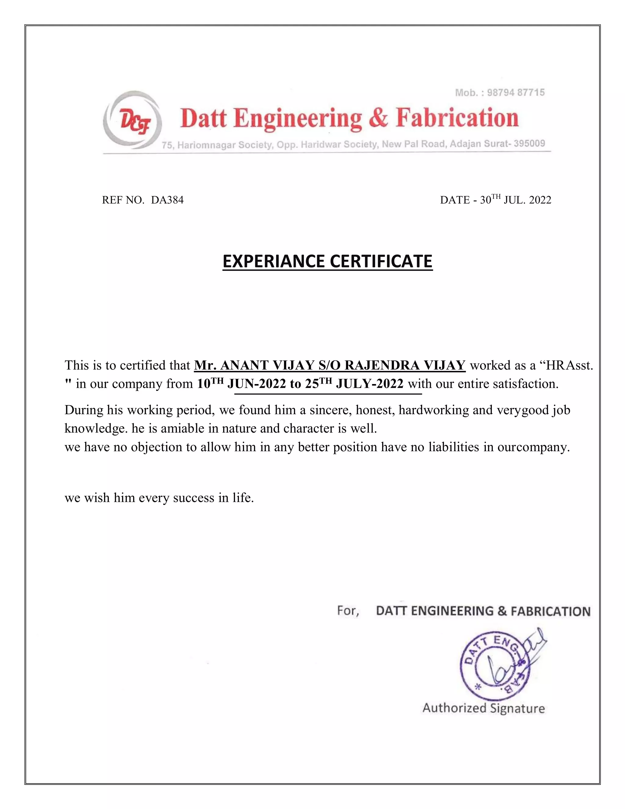 REF NO. DA384 DATE - 30TH
JUL. 2022
EXPERIANCE CERTIFICATE
This is to certified that Mr. ANANT VIJAY S/O RAJENDRA VIJAY worked as a “HRAsst.
" in our company from 10TH JUN-2022 to 25TH JULY-2022 with our entire satisfaction.
During his working period, we found him a sincere, honest, hardworking and verygood job
knowledge. he is amiable in nature and character is well.
we have no objection to allow him in any better position have no liabilities in ourcompany.
we wish him every success in life.
 