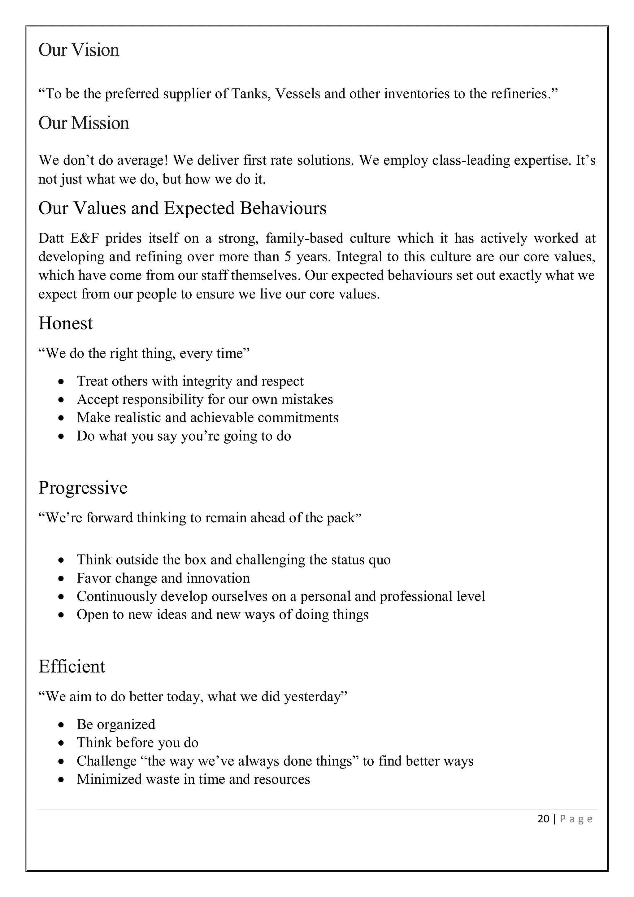20 | P a g e
Our Vision
“To be the preferred supplier of Tanks, Vessels and other inventories to the refineries.”
Our Mission
We don’t do average! We deliver first rate solutions. We employ class-leading expertise. It’s
not just what we do, but how we do it.
Our Values and Expected Behaviours
Datt E&F prides itself on a strong, family-based culture which it has actively worked at
developing and refining over more than 5 years. Integral to this culture are our core values,
which have come from our staff themselves. Our expected behaviours set out exactly what we
expect from our people to ensure we live our core values.
Honest
“We do the right thing, every time”
 Treat others with integrity and respect
 Accept responsibility for our own mistakes
 Make realistic and achievable commitments
 Do what you say you’re going to do
Progressive
“We’re forward thinking to remain ahead of the pack”
 Think outside the box and challenging the status quo
 Favor change and innovation
 Continuously develop ourselves on a personal and professional level
 Open to new ideas and new ways of doing things
Efficient
“We aim to do better today, what we did yesterday”
 Be organized
 Think before you do
 Challenge “the way we’ve always done things” to find better ways
 Minimized waste in time and resources
 