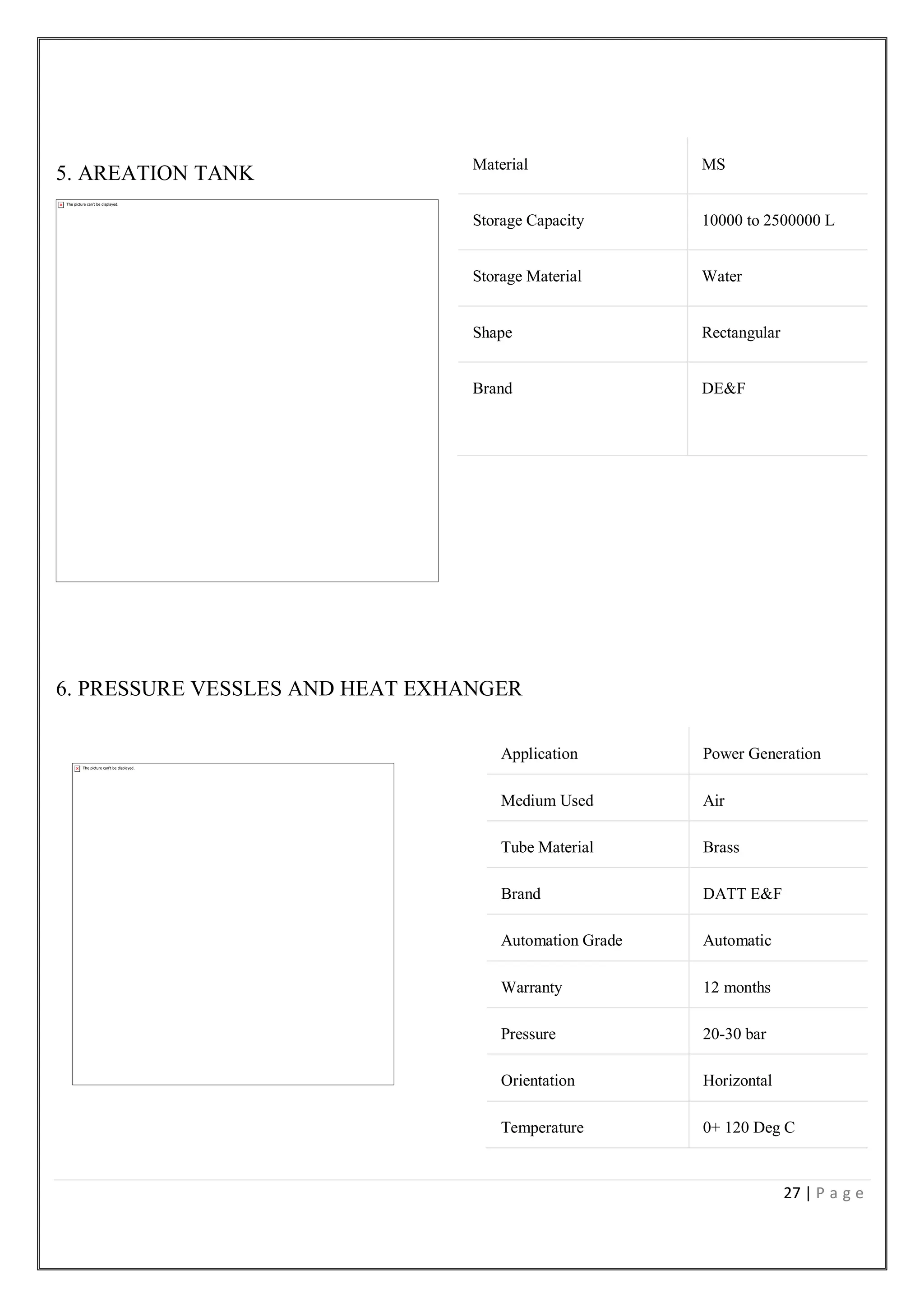 27 | P a g e
5. AREATION TANK
6. PRESSURE VESSLES AND HEAT EXHANGER
Material MS
Storage Capacity 10000 to 2500000 L
Storage Material Water
Shape Rectangular
Brand DE&F
Application Power Generation
Medium Used Air
Tube Material Brass
Brand DATT E&F
Automation Grade Automatic
Warranty 12 months
Pressure 20-30 bar
Orientation Horizontal
Temperature 0+ 120 Deg C
 