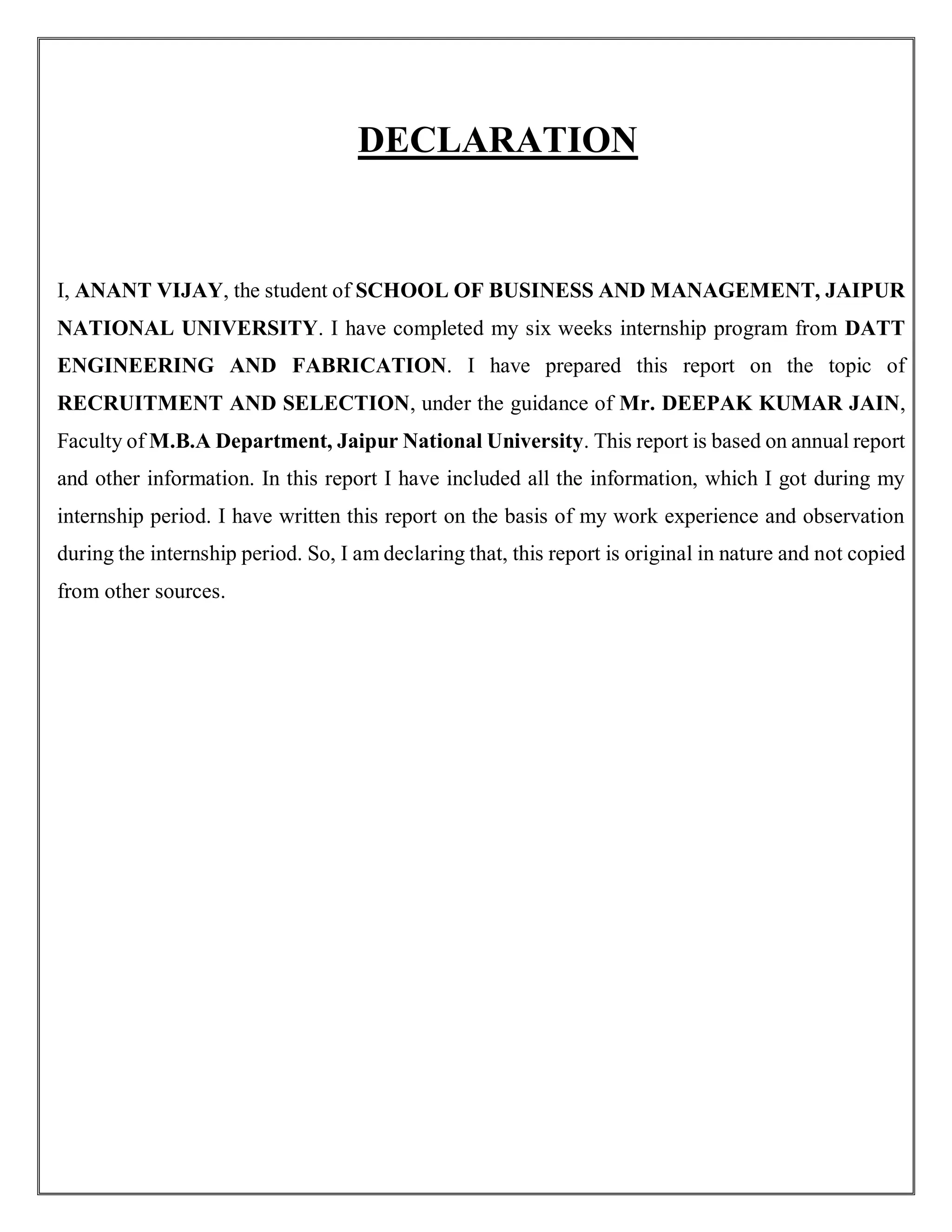 DECLARATION
I, ANANT VIJAY, the student of SCHOOL OF BUSINESS AND MANAGEMENT, JAIPUR
NATIONAL UNIVERSITY. I have completed my six weeks internship program from DATT
ENGINEERING AND FABRICATION. I have prepared this report on the topic of
RECRUITMENT AND SELECTION, under the guidance of Mr. DEEPAK KUMAR JAIN,
Faculty of M.B.A Department, Jaipur National University. This report is based on annual report
and other information. In this report I have included all the information, which I got during my
internship period. I have written this report on the basis of my work experience and observation
during the internship period. So, I am declaring that, this report is original in nature and not copied
from other sources.
 