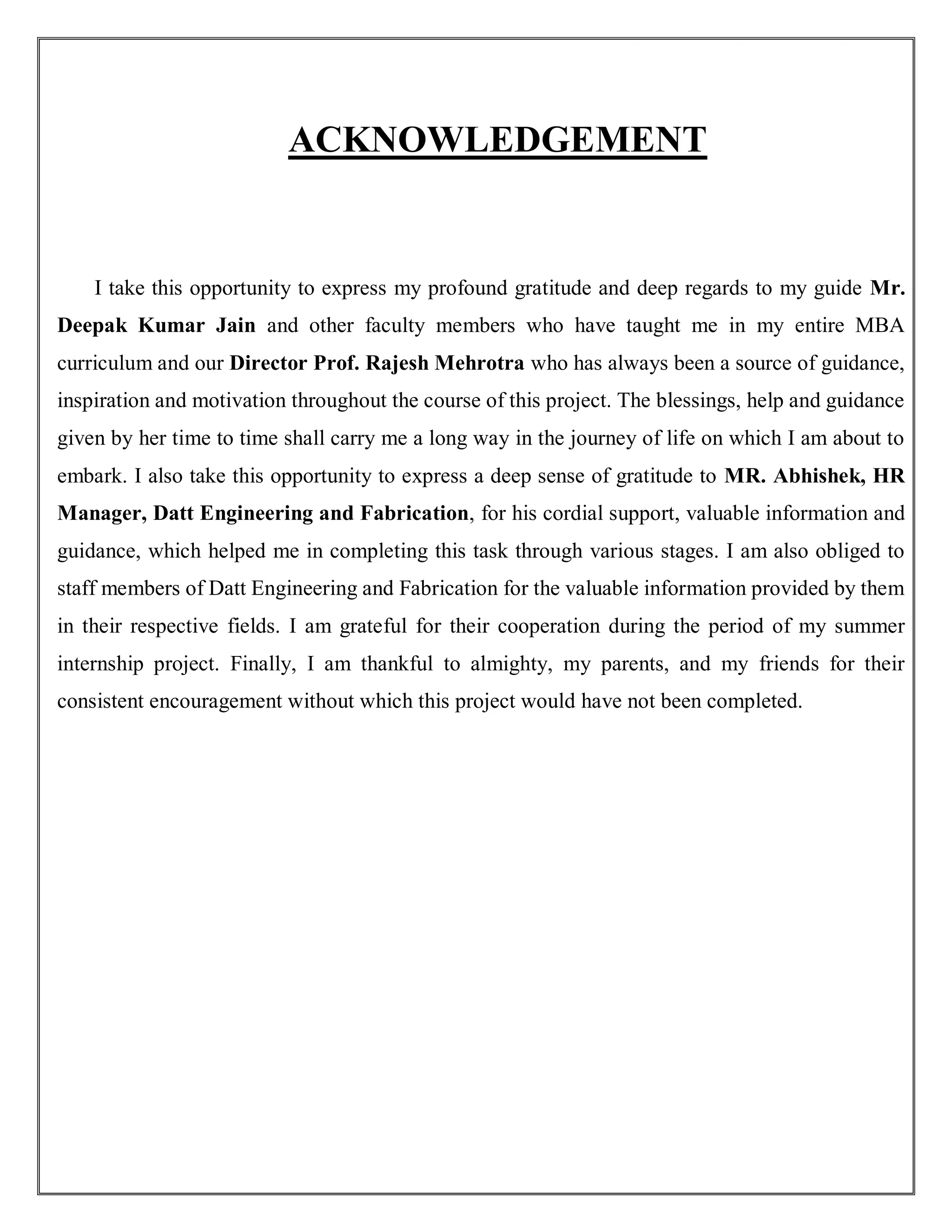 ACKNOWLEDGEMENT
I take this opportunity to express my profound gratitude and deep regards to my guide Mr.
Deepak Kumar Jain and other faculty members who have taught me in my entire MBA
curriculum and our Director Prof. Rajesh Mehrotra who has always been a source of guidance,
inspiration and motivation throughout the course of this project. The blessings, help and guidance
given by her time to time shall carry me a long way in the journey of life on which I am about to
embark. I also take this opportunity to express a deep sense of gratitude to MR. Abhishek, HR
Manager, Datt Engineering and Fabrication, for his cordial support, valuable information and
guidance, which helped me in completing this task through various stages. I am also obliged to
staff members of Datt Engineering and Fabrication for the valuable information provided by them
in their respective fields. I am grateful for their cooperation during the period of my summer
internship project. Finally, I am thankful to almighty, my parents, and my friends for their
consistent encouragement without which this project would have not been completed.
 