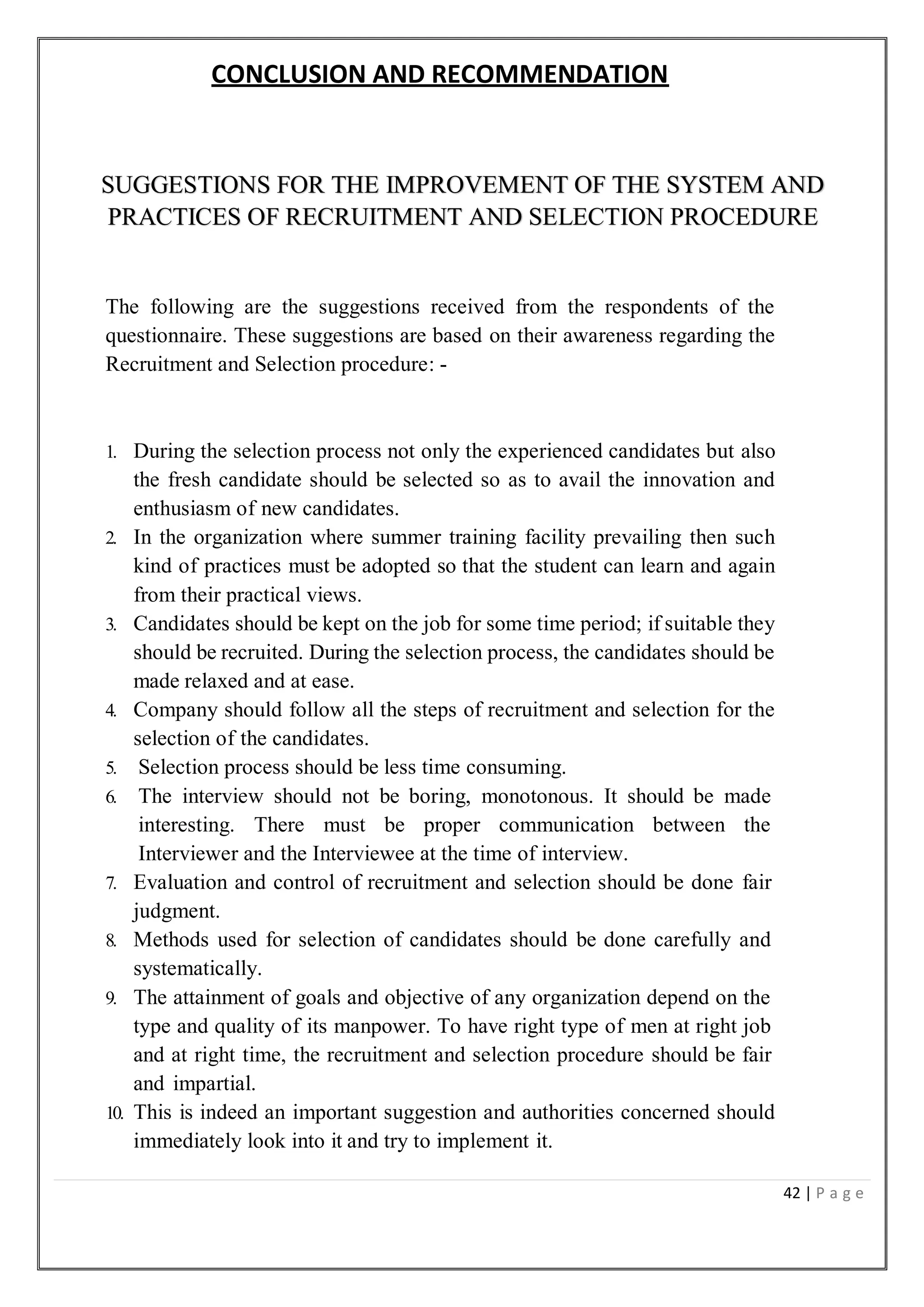 42 | P a g e
CONCLUSION AND RECOMMENDATION
SUGGESTIONS FOR THE IMPROVEMENT OF THE SYSTEM AND
PRACTICES OF RECRUITMENT AND SELECTION PROCEDURE
The following are the suggestions received from the respondents of the
questionnaire. These suggestions are based on their awareness regarding the
Recruitment and Selection procedure: -
1. During the selection process not only the experienced candidates but also
the fresh candidate should be selected so as to avail the innovation and
enthusiasm of new candidates.
2. In the organization where summer training facility prevailing then such
kind of practices must be adopted so that the student can learn and again
from their practical views.
3. Candidates should be kept on the job for some time period; if suitable they
should be recruited. During the selection process, the candidates should be
made relaxed and at ease.
4. Company should follow all the steps of recruitment and selection for the
selection of the candidates.
5. Selection process should be less time consuming.
6. The interview should not be boring, monotonous. It should be made
interesting. There must be proper communication between the
Interviewer and the Interviewee at the time of interview.
7. Evaluation and control of recruitment and selection should be done fair
judgment.
8. Methods used for selection of candidates should be done carefully and
systematically.
9. The attainment of goals and objective of any organization depend on the
type and quality of its manpower. To have right type of men at right job
and at right time, the recruitment and selection procedure should be fair
and impartial.
10. This is indeed an important suggestion and authorities concerned should
immediately look into it and try to implement it.
 