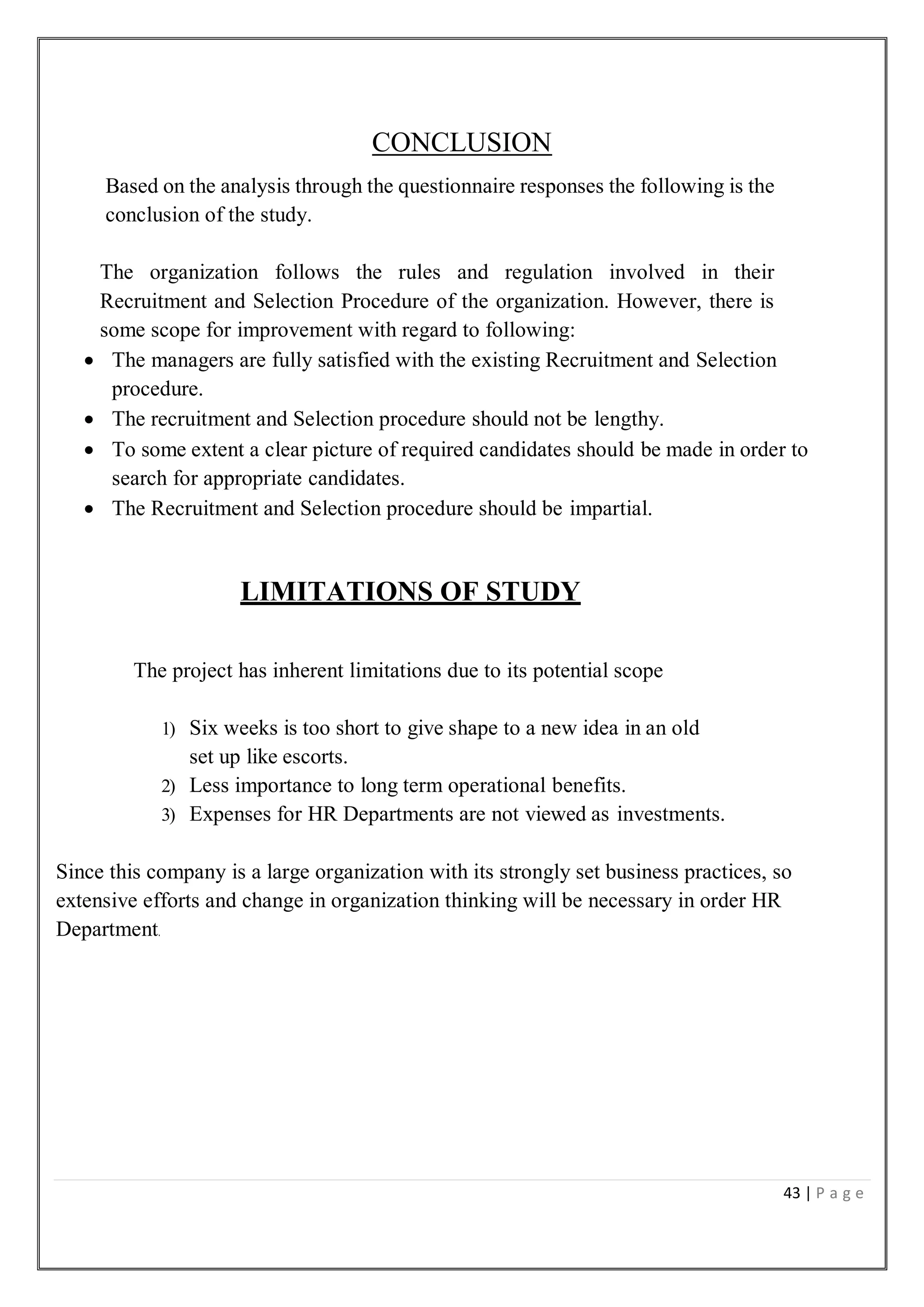 43 | P a g e
CONCLUSION
Based on the analysis through the questionnaire responses the following is the
conclusion of the study.
The organization follows the rules and regulation involved in their
Recruitment and Selection Procedure of the organization. However, there is
some scope for improvement with regard to following:
 The managers are fully satisfied with the existing Recruitment and Selection
procedure.
 The recruitment and Selection procedure should not be lengthy.
 To some extent a clear picture of required candidates should be made in order to
search for appropriate candidates.
 The Recruitment and Selection procedure should be impartial.
LIMITATIONS OF STUDY
The project has inherent limitations due to its potential scope
1) Six weeks is too short to give shape to a new idea in an old
set up like escorts.
2) Less importance to long term operational benefits.
3) Expenses for HR Departments are not viewed as investments.
Since this company is a large organization with its strongly set business practices, so
extensive efforts and change in organization thinking will be necessary in order HR
Department.
 