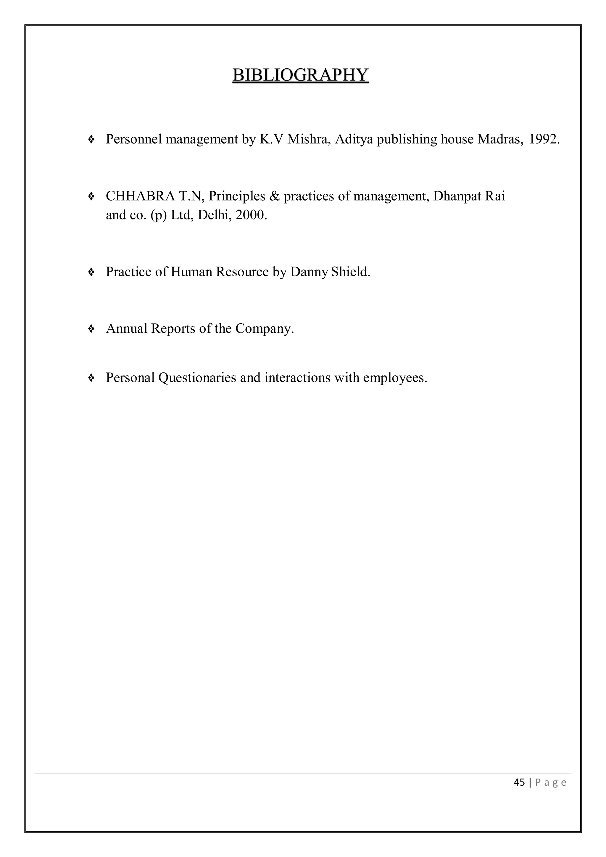 45 | P a g e
BIBLIOGRAPHY
❖ Personnel management by K.V Mishra, Aditya publishing house Madras, 1992.
❖ CHHABRA T.N, Principles & practices of management, Dhanpat Rai
and co. (p) Ltd, Delhi, 2000.
❖ Practice of Human Resource by Danny Shield.
❖ Annual Reports of the Company.
❖ Personal Questionaries and interactions with employees.
 