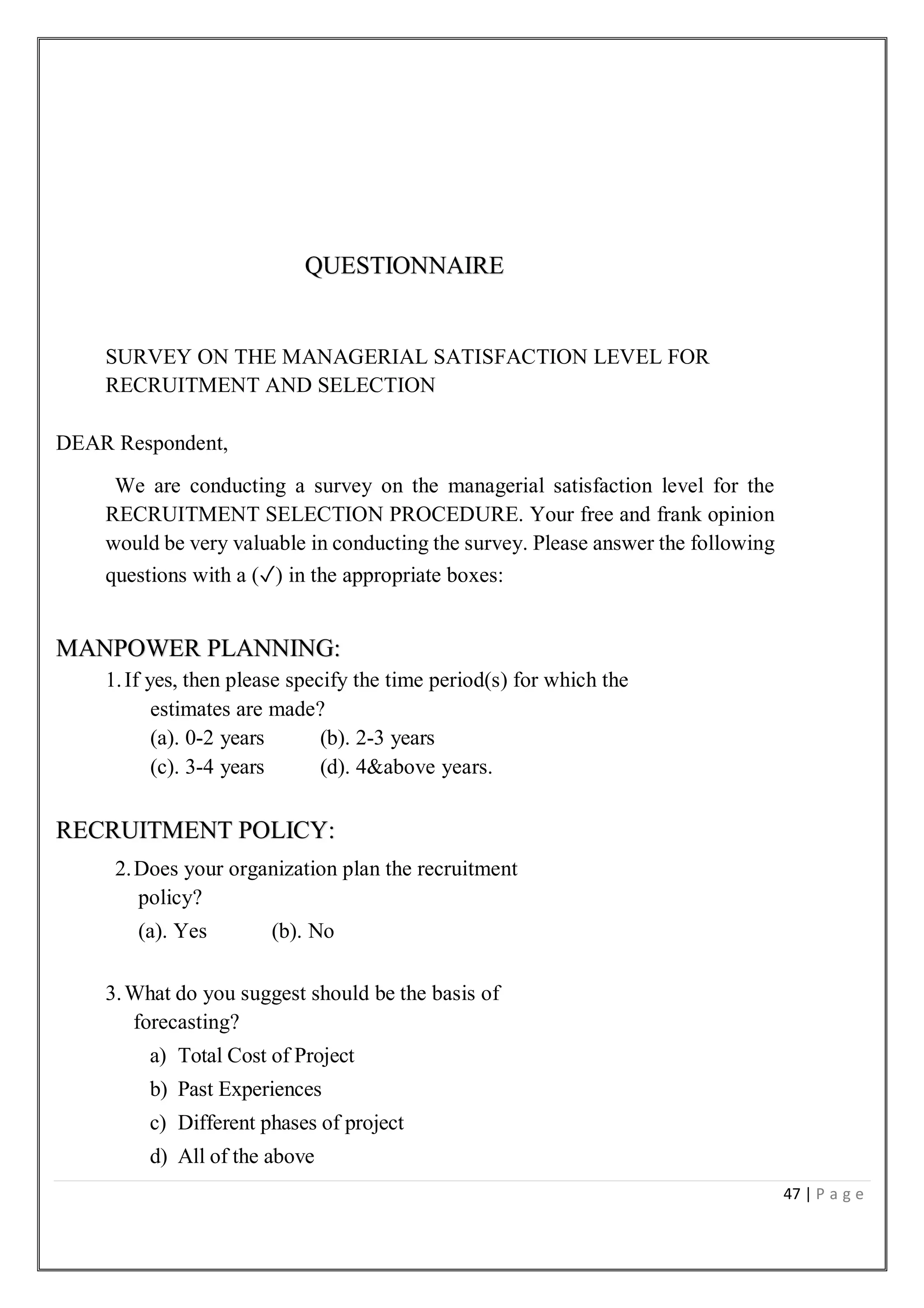 47 | P a g e
QUESTIONNAIRE
SURVEY ON THE MANAGERIAL SATISFACTION LEVEL FOR
RECRUITMENT AND SELECTION
DEAR Respondent,
We are conducting a survey on the managerial satisfaction level for the
RECRUITMENT SELECTION PROCEDURE. Your free and frank opinion
would be very valuable in conducting the survey. Please answer the following
questions with a (✓) in the appropriate boxes:
MANPOWER PLANNING:
1.If yes, then please specify the time period(s) for which the
estimates are made?
(a). 0-2 years (b). 2-3 years
(c). 3-4 years (d). 4&above years.
RECRUITMENT POLICY:
2.Does your organization plan the recruitment
policy?
(a). Yes (b). No
3.What do you suggest should be the basis of
forecasting?
a) Total Cost of Project
b) Past Experiences
c) Different phases of project
d) All of the above
 