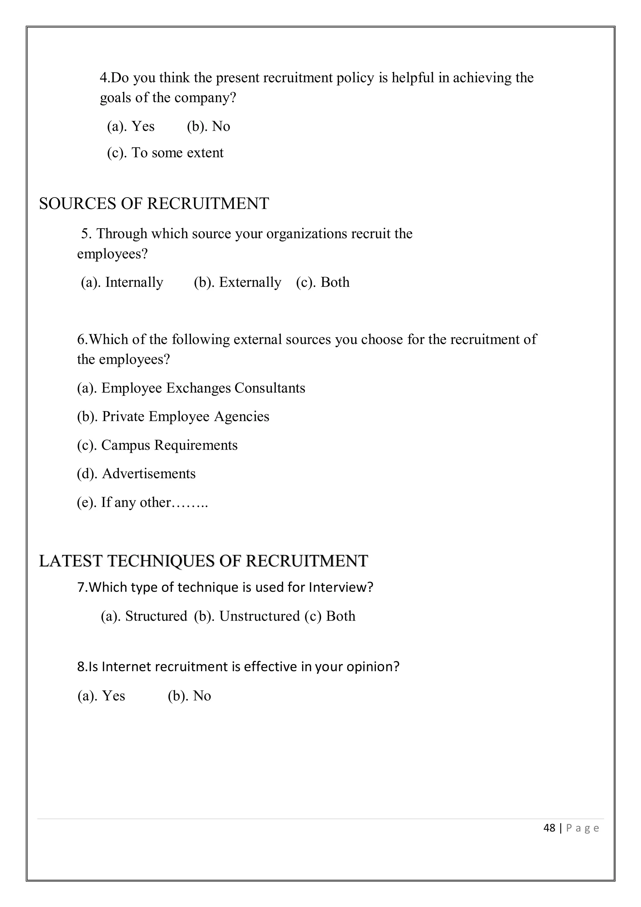 48 | P a g e
4.Do you think the present recruitment policy is helpful in achieving the
goals of the company?
(a). Yes (b). No
(c). To some extent
SOURCES OF RECRUITMENT
5. Through which source your organizations recruit the
employees?
(a). Internally (b). Externally (c). Both
6.Which of the following external sources you choose for the recruitment of
the employees?
(a). Employee Exchanges Consultants
(b). Private Employee Agencies
(c). Campus Requirements
(d). Advertisements
(e). If any other……..
LATEST TECHNIQUES OF RECRUITMENT
7.Which type of technique is used for Interview?
(a). Structured (b). Unstructured (c) Both
8.Is Internet recruitment is effective in your opinion?
(a). Yes (b). No
 