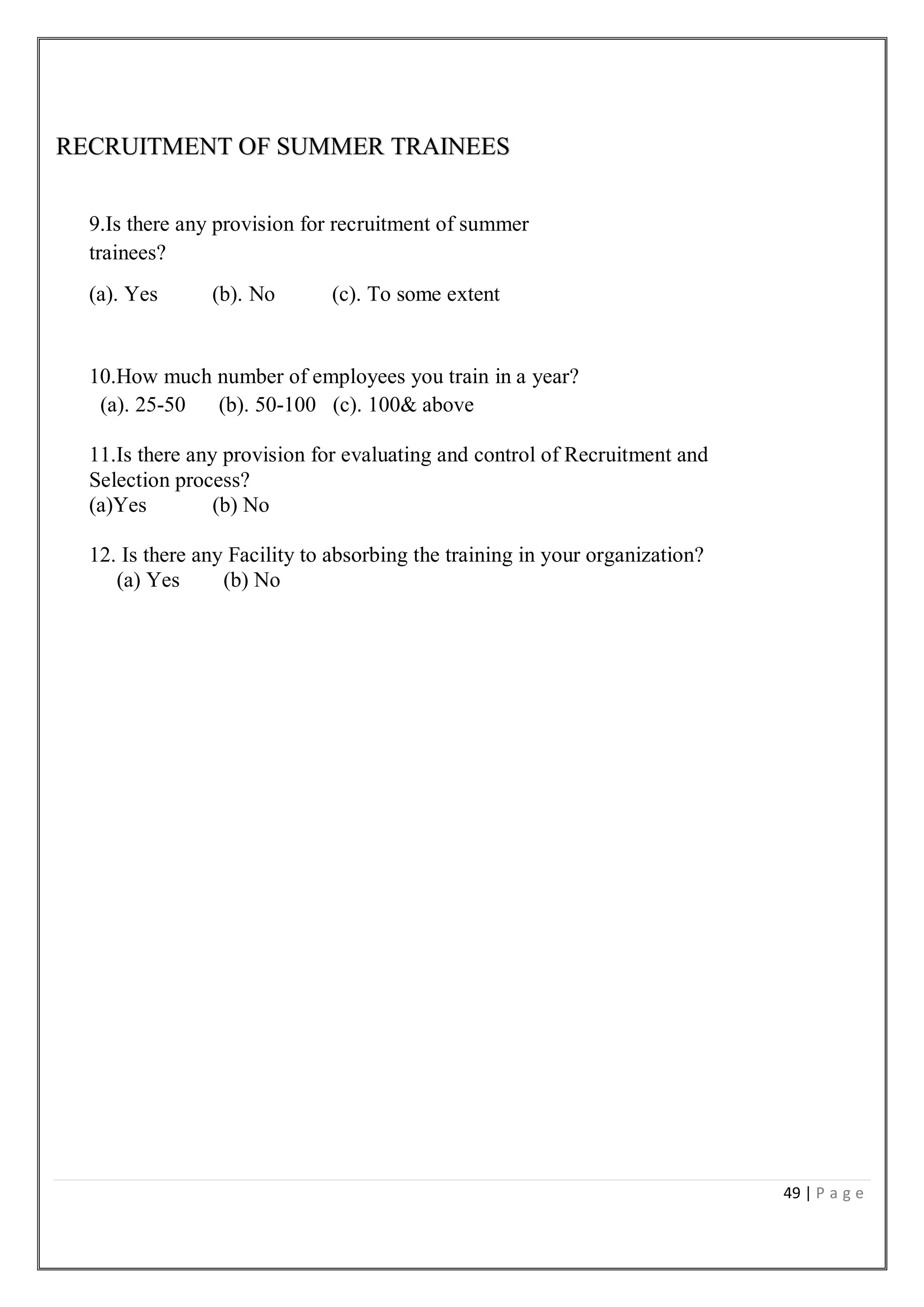 49 | P a g e
RECRUITMENT OF SUMMER TRAINEES
9.Is there any provision for recruitment of summer
trainees?
(a). Yes (b). No (c). To some extent
10.How much number of employees you train in a year?
(a). 25-50 (b). 50-100 (c). 100& above
11.Is there any provision for evaluating and control of Recruitment and
Selection process?
(a)Yes (b) No
12. Is there any Facility to absorbing the training in your organization?
(a) Yes (b) No
 