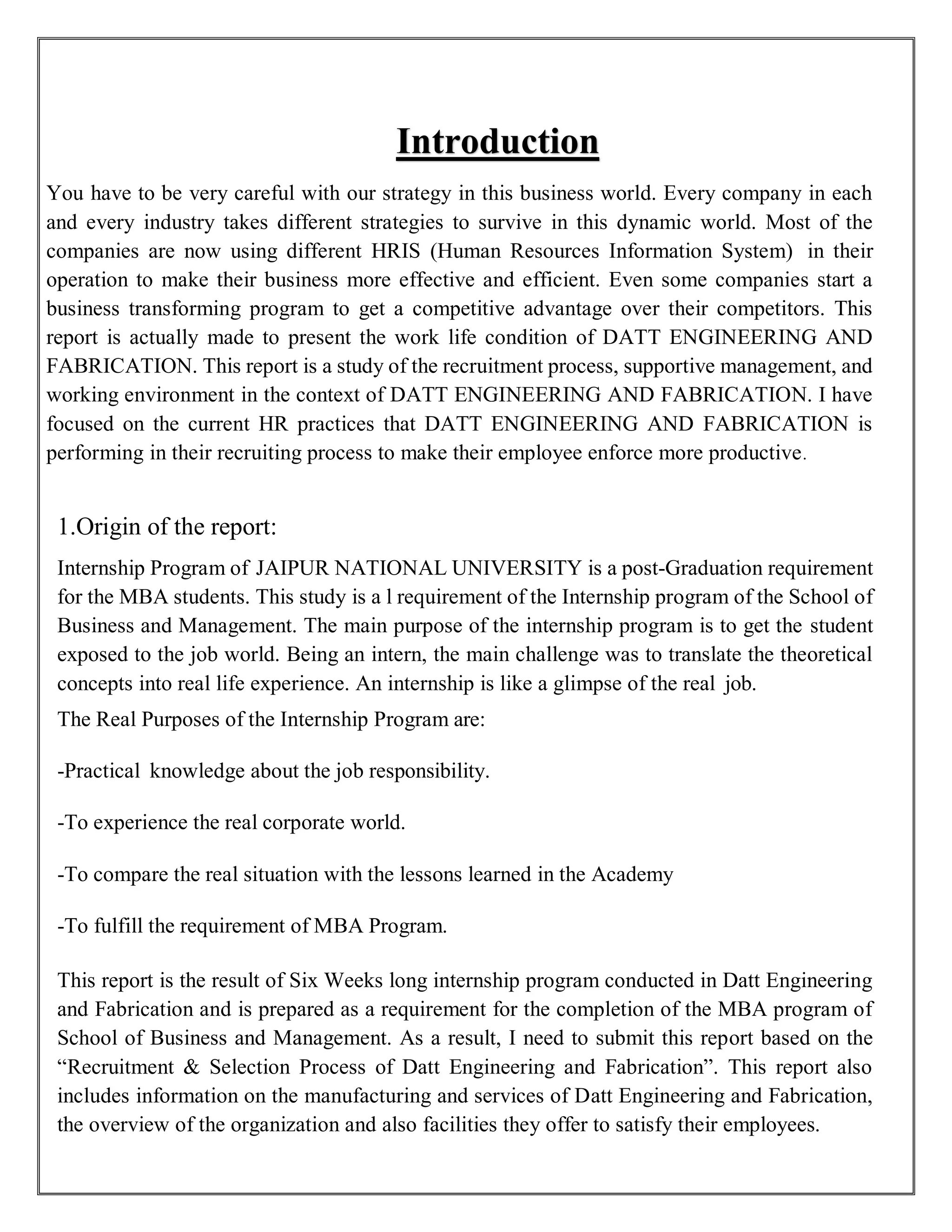 Introduction
You have to be very careful with our strategy in this business world. Every company in each
and every industry takes different strategies to survive in this dynamic world. Most of the
companies are now using different HRIS (Human Resources Information System) in their
operation to make their business more effective and efficient. Even some companies start a
business transforming program to get a competitive advantage over their competitors. This
report is actually made to present the work life condition of DATT ENGINEERING AND
FABRICATION. This report is a study of the recruitment process, supportive management, and
working environment in the context of DATT ENGINEERING AND FABRICATION. I have
focused on the current HR practices that DATT ENGINEERING AND FABRICATION is
performing in their recruiting process to make their employee enforce more productive.
1.Origin of the report:
Internship Program of JAIPUR NATIONAL UNIVERSITY is a post-Graduation requirement
for the MBA students. This study is a l requirement of the Internship program of the School of
Business and Management. The main purpose of the internship program is to get the student
exposed to the job world. Being an intern, the main challenge was to translate the theoretical
concepts into real life experience. An internship is like a glimpse of the real job.
The Real Purposes of the Internship Program are:
-Practical knowledge about the job responsibility.
-To experience the real corporate world.
-To compare the real situation with the lessons learned in the Academy
-To fulfill the requirement of MBA Program.
This report is the result of Six Weeks long internship program conducted in Datt Engineering
and Fabrication and is prepared as a requirement for the completion of the MBA program of
School of Business and Management. As a result, I need to submit this report based on the
“Recruitment & Selection Process of Datt Engineering and Fabrication”. This report also
includes information on the manufacturing and services of Datt Engineering and Fabrication,
the overview of the organization and also facilities they offer to satisfy their employees.
 