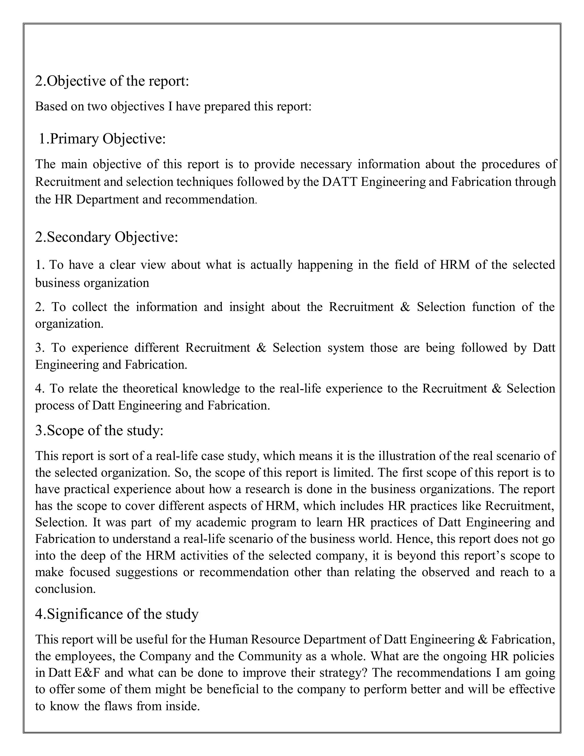 2.Objective of the report:
Based on two objectives I have prepared this report:
1.Primary Objective:
The main objective of this report is to provide necessary information about the procedures of
Recruitment and selection techniques followed by the DATT Engineering and Fabrication through
the HR Department and recommendation.
2.Secondary Objective:
1. To have a clear view about what is actually happening in the field of HRM of the selected
business organization
2. To collect the information and insight about the Recruitment & Selection function of the
organization.
3. To experience different Recruitment & Selection system those are being followed by Datt
Engineering and Fabrication.
4. To relate the theoretical knowledge to the real-life experience to the Recruitment & Selection
process of Datt Engineering and Fabrication.
3.Scope of the study:
This report is sort of a real-life case study, which means it is the illustration of the real scenario of
the selected organization. So, the scope of this report is limited. The first scope of this report is to
have practical experience about how a research is done in the business organizations. The report
has the scope to cover different aspects of HRM, which includes HR practices like Recruitment,
Selection. It was part of my academic program to learn HR practices of Datt Engineering and
Fabrication to understand a real-life scenario of the business world. Hence, this report does not go
into the deep of the HRM activities of the selected company, it is beyond this report’s scope to
make focused suggestions or recommendation other than relating the observed and reach to a
conclusion.
4.Significance of the study
This report will be useful for the Human Resource Department of Datt Engineering & Fabrication,
the employees, the Company and the Community as a whole. What are the ongoing HR policies
in Datt E&F and what can be done to improve their strategy? The recommendations I am going
to offer some of them might be beneficial to the company to perform better and will be effective
to know the flaws from inside.
 