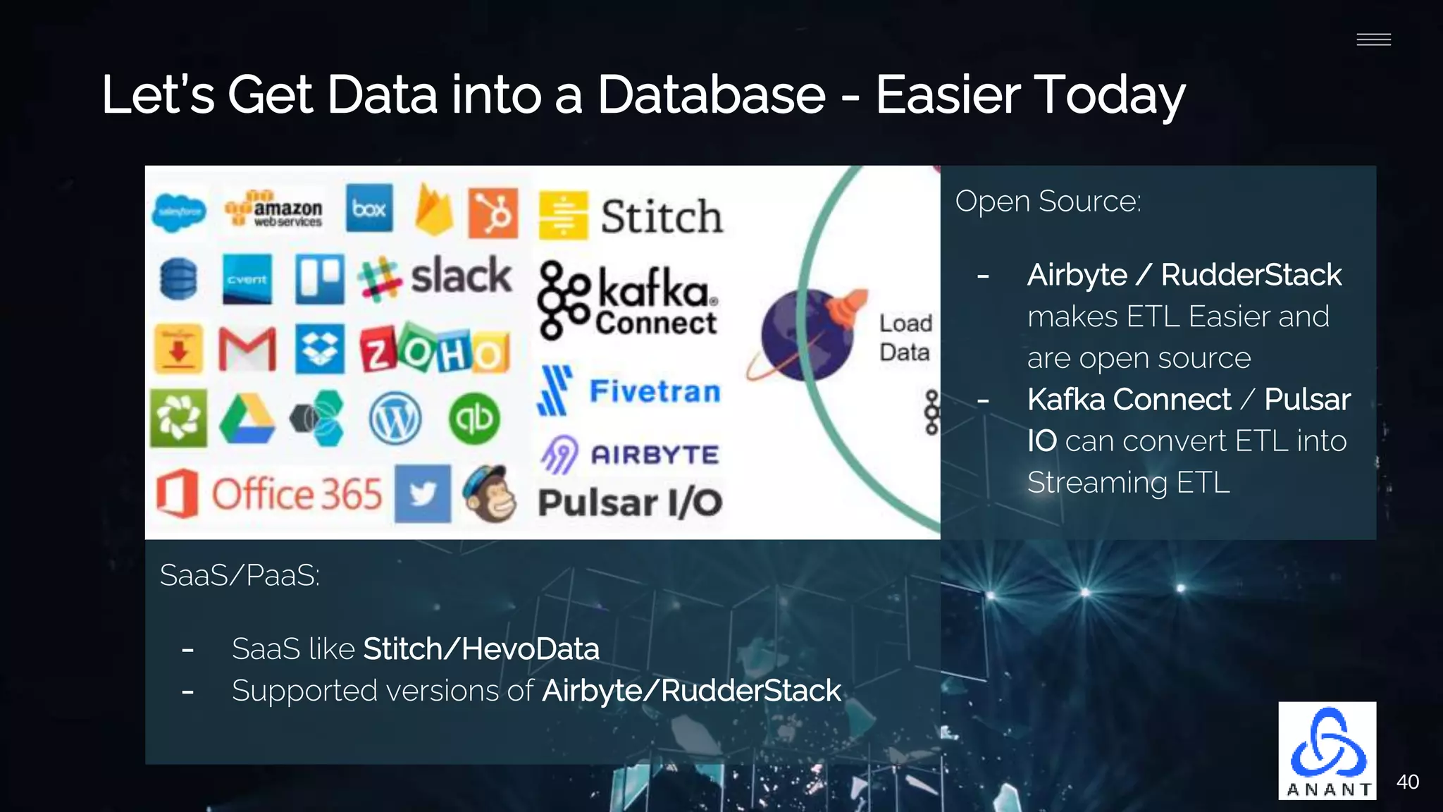 40
Let’s Get Data into a Database - Easier Today
Open Source:
- Airbyte / RudderStack
makes ETL Easier and
are open source
- Kafka Connect / Pulsar
IO can convert ETL into
Streaming ETL
SaaS/PaaS:
- SaaS like Stitch/HevoData
- Supported versions of Airbyte/RudderStack
 