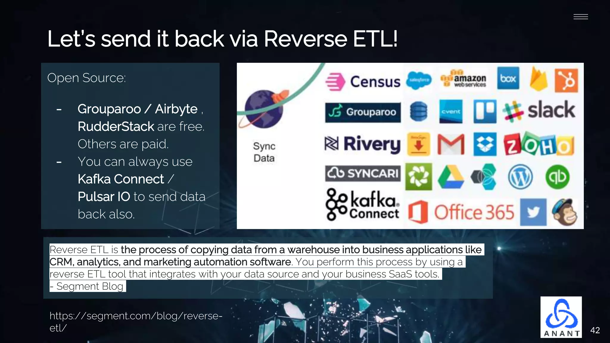 42
Open Source:
- Grouparoo / Airbyte ,
RudderStack are free.
Others are paid.
- You can always use
Kafka Connect /
Pulsar IO to send data
back also.
Let’s send it back via Reverse ETL!
Reverse ETL is the process of copying data from a warehouse into business applications like
CRM, analytics, and marketing automation software. You perform this process by using a
reverse ETL tool that integrates with your data source and your business SaaS tools.
- Segment Blog
https://segment.com/blog/reverse-
etl/
 