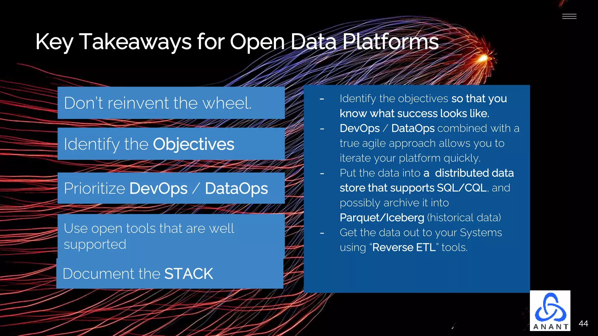 44
Key Takeaways for Open Data Platforms
Don’t reinvent the wheel.
Prioritize DevOps / DataOps
Document the STACK
Identify the Objectives
- Identify the objectives so that you
know what success looks like.
- DevOps / DataOps combined with a
true agile approach allows you to
iterate your platform quickly.
- Put the data into a distributed data
store that supports SQL/CQL, and
possibly archive it into
Parquet/Iceberg (historical data)
- Get the data out to your Systems
using “Reverse ETL” tools.
Use open tools that are well
supported
 