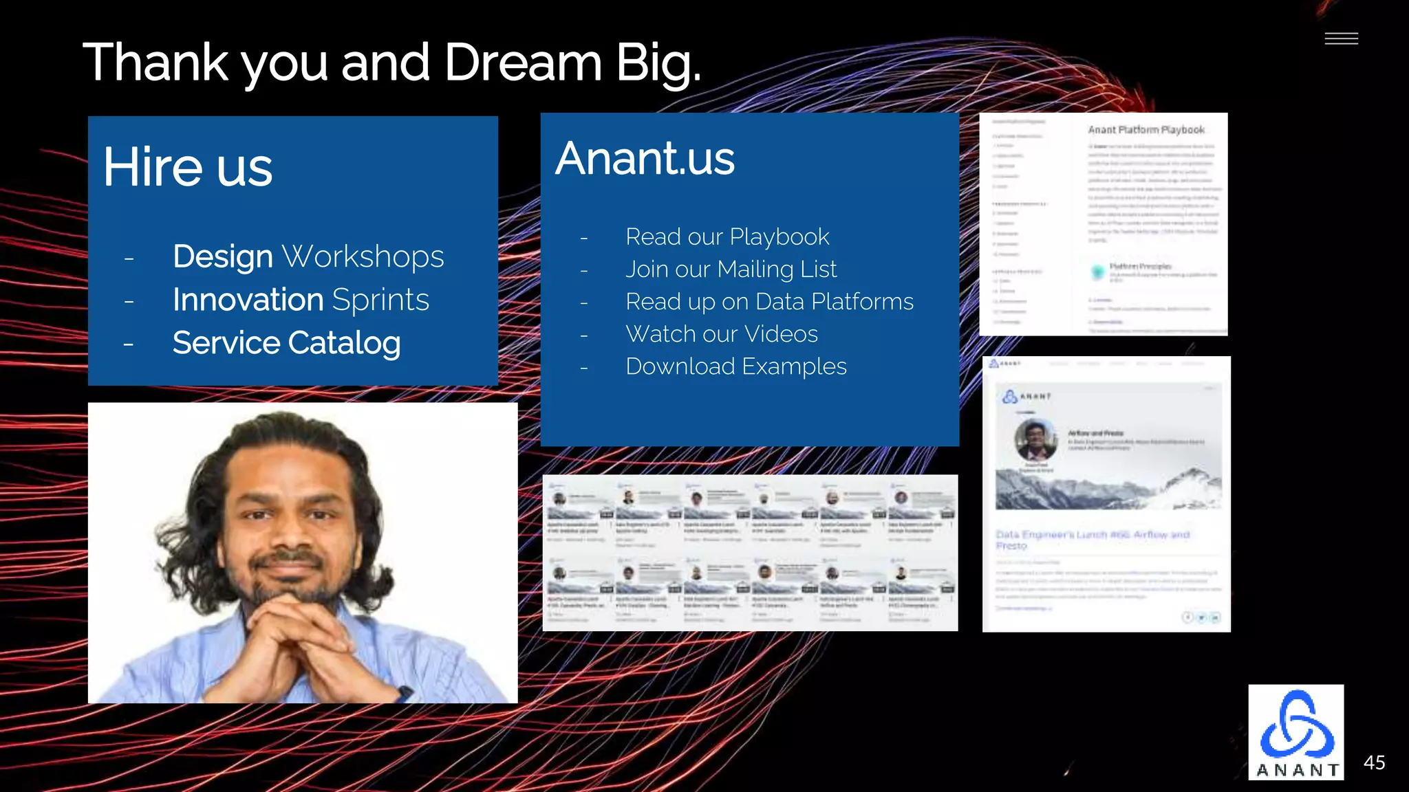 45
Thank you and Dream Big.
Hire us
- Design Workshops
- Innovation Sprints
- Service Catalog
Anant.us
- Read our Playbook
- Join our Mailing List
- Read up on Data Platforms
- Watch our Videos
- Download Examples
 