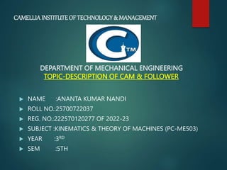 CAMELLIAINSTITUTEOF TECHNOLOGY& MANAGEMENT
DEPARTMENT OF MECHANICAL ENGINEERING
TOPIC-DESCRIPTION OF CAM & FOLLOWER
 NAME :ANANTA KUMAR NANDI
 ROLL NO.:25700722037
 REG. NO.:222570120277 OF 2022-23
 SUBJECT :KINEMATICS & THEORY OF MACHINES (PC-ME503)
 YEAR :3RD
 SEM :5TH
 