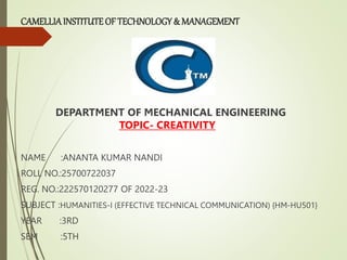 CAMELLIAINSTITUTEOF TECHNOLOGY & MANAGEMENT
DEPARTMENT OF MECHANICAL ENGINEERING
TOPIC- CREATIVITY
NAME :ANANTA KUMAR NANDI
ROLL NO.:25700722037
REG. NO.:222570120277 OF 2022-23
SUBJECT :HUMANITIES-I (EFFECTIVE TECHNICAL COMMUNICATION) {HM-HU501}
YEAR :3RD
SEM :5TH
 