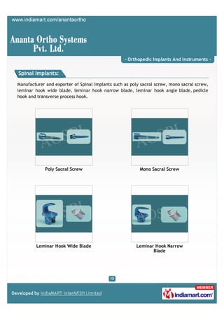 - Orthopedic Implants And Instruments -


Spinal Implants:

Manufacturer and exporter of Spinal Implants such as poly sacral screw, mono sacral screw,
leminar hook wide blade, leminar hook narrow blade, leminar hook angle blade, pedicle
hook and transverse process hook.




             Poly Sacral Screw                           Mono Sacral Screw




        Leminar Hook Wide Blade                         Leminar Hook Narrow
                                                               Blade
 