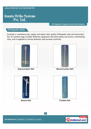 - Orthopedic Implants And Instruments -


Orthopedic Nails:

Involved in manufacturing, supply and export best quality Orthopedic nails and instrument.
Our CE marked range includes different equipment like bone plates and screws, interlocking
nails, and is supplied to various domestic and overseas countries.




            Supracondylar Nail                           Reconstruction Nail




               Gamma Nail                                   Flexible Nail
 