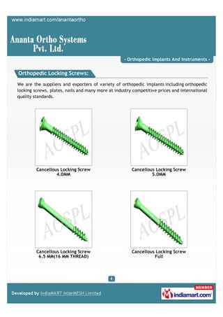 - Orthopedic Implants And Instruments -


Orthopedic Locking Screws:

We are the suppliers and exporters of variety of orthopedic implants including orthopedic
locking screws, plates, nails and many more at industry competitive prices and international
quality standards.




         Cancellous Locking Screw                      Cancellous Locking Screw
                  4.0MM                                         5.0MM




         Cancellous Locking Screw                      Cancellous Locking Screw
          6.5 MM(16 MM THREAD)                                   Full
 