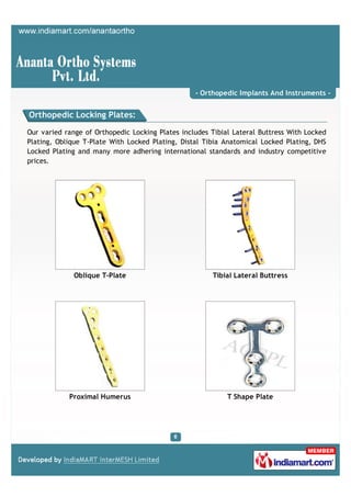 - Orthopedic Implants And Instruments -


Orthopedic Locking Plates:

Our varied range of Orthopedic Locking Plates includes Tibial Lateral Buttress With Locked
Plating, Oblique T-Plate With Locked Plating, Distal Tibia Anatomical Locked Plating, DHS
Locked Plating and many more adhering international standards and industry competitive
prices.




              Oblique T-Plate                          Tibial Lateral Buttress




            Proximal Humerus                                T Shape Plate
 