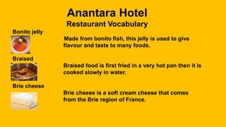 Anantara Hotel
Restaurant Vocabulary
Bonito jelly
Made from bonito fish, this jelly is used to give
flavour and taste to many foods.
Braised
Braised food is first fried in a very hot pan then it is
cooked slowly in water.
Brie cheese
Brie cheese is a soft cream cheese that comes
from the Brie region of France.
 