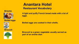 Anantara Hotel
Restaurant Vocabulary
Brioche
A light and puffy French bread made with a lot of
eggs.
Boiled eggs
Boiled eggs are cooked in their shells.
Broccoli
Broccoli is a green vegetable usually served as
part of an entrée dish
 