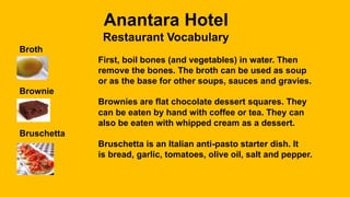 Anantara Hotel
Restaurant Vocabulary
Broth
First, boil bones (and vegetables) in water. Then
remove the bones. The broth can be used as soup
or as the base for other soups, sauces and gravies.
Brownie
Brownies are flat chocolate dessert squares. They
can be eaten by hand with coffee or tea. They can
also be eaten with whipped cream as a dessert.
Bruschetta
Bruschetta is an Italian anti-pasto starter dish. It
is bread, garlic, tomatoes, olive oil, salt and pepper.
 