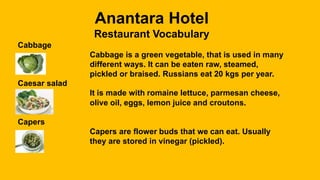 Anantara Hotel
Restaurant Vocabulary
Cabbage
Cabbage is a green vegetable, that is used in many
different ways. It can be eaten raw, steamed,
pickled or braised. Russians eat 20 kgs per year.
Caesar salad
It is made with romaine lettuce, parmesan cheese,
olive oil, eggs, lemon juice and croutons.
Capers
Capers are flower buds that we can eat. Usually
they are stored in vinegar (pickled).
 